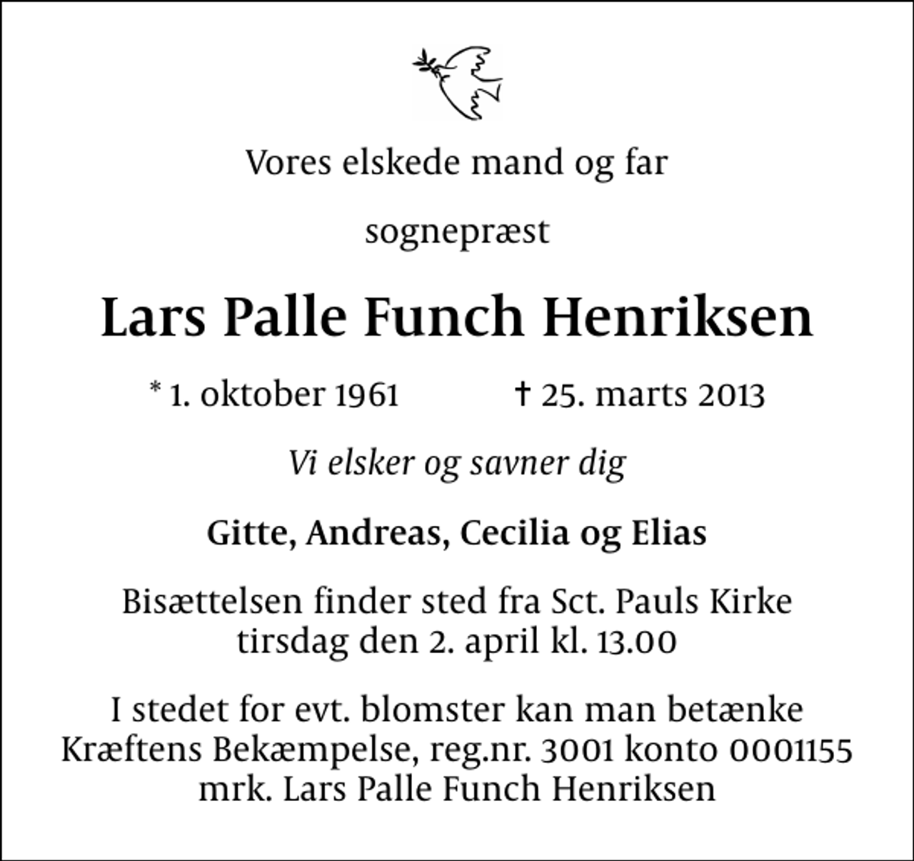 <p>Vores elskede mand og far<br />sognepræst<br />Lars Palle Funch Henriksen<br />* 1. oktober 1961 ✝ 25. marts 2013<br />Vi elsker og savner dig<br />Gitte, Andreas, Cecilia og Elias<br />Bisættelsen finder sted fra Sankt Pauls Kirke tirsdag den 2. april kl. 13.00<br />I stedet for evt. blomster kan man betænke<br />Kræftens Bekæmpelse reg.4183konto0001155mrk. Lars Palle Funch<br />Henriksen</p>