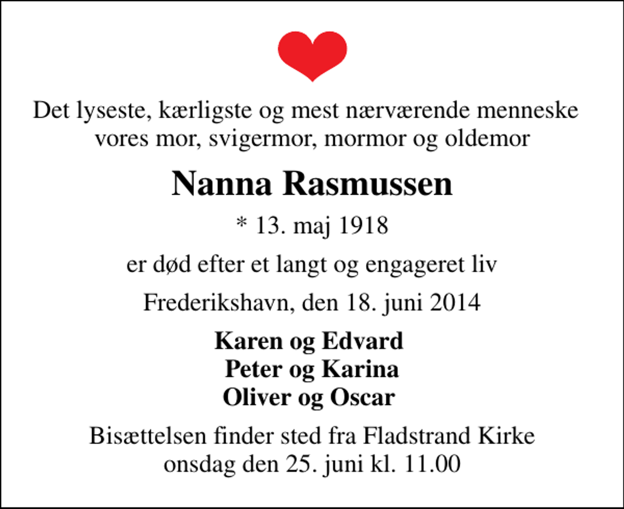 <p>Det lyseste, kærligste og mest nærværende menneske vores mor, svigermor, mormor og oldemor<br />Nanna Rasmussen<br />* 13. maj 1918<br />er død efter et langt og engageret liv<br />Frederikshavn, den 18. juni 2014<br />Karen og Edvard Peter og Karina Oliver og Oscar<br />Bisættelsen finder sted fra Fladstrand Kirke onsdag den 25. juni kl. 11.00</p>