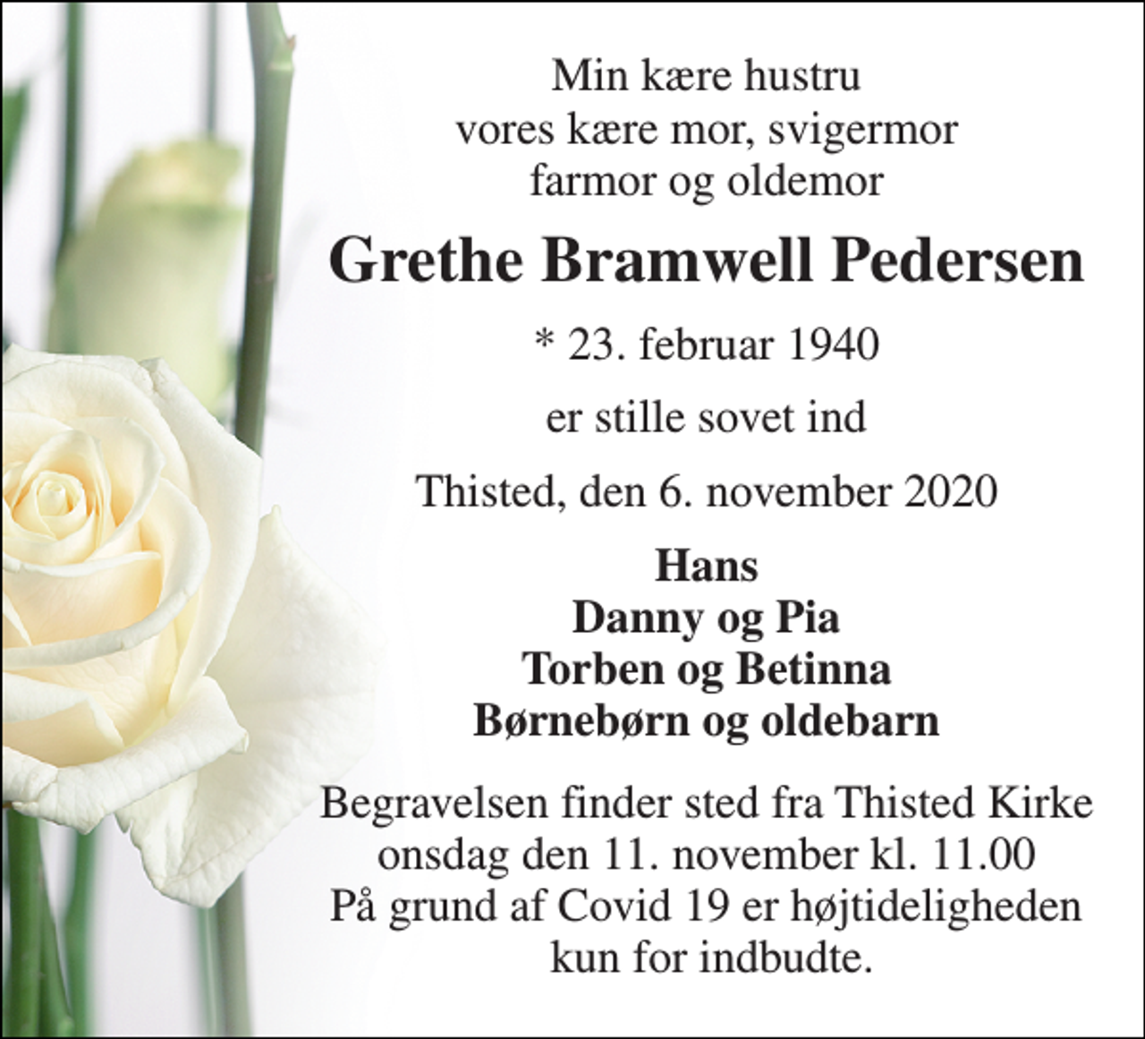 <p>Min kære hustru vores kære mor, svigermor farmor og oldemor<br />Grethe Bramwell Pedersen<br />* 23. februar 1940<br />er stille sovet ind<br />Thisted, den 6. november 2020<br />Hans Danny og Pia Torben og Betinna Børnebørn og oldebarn<br />Begravelsen finder sted fra Thisted Kirke onsdag den 11. november kl. 11.00 På grund af Covid 19 er højtideligheden kun for indbudte.</p>