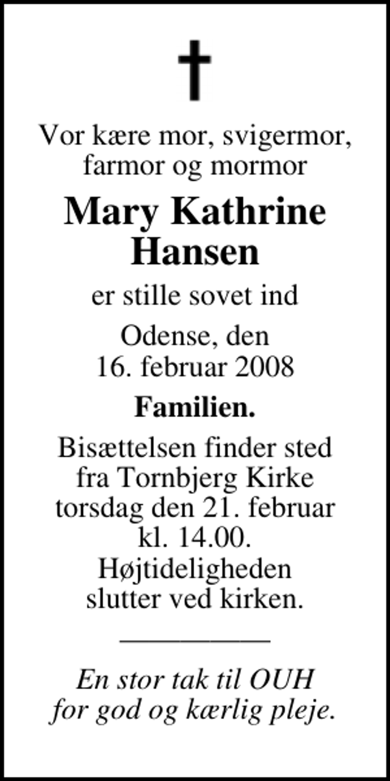 <p>Vor kære mor, svigermor, farmor og mormor<br />Mary Kathrine Hansen<br />er stille sovet ind<br />Odense, den 16. februar 2008<br />Familien.<br />Bisættelsen finder sted fra Tornbjerg Kirke torsdag den 21. februar kl. 14.00 Højtideligheden slutter ved kirken.</p><p>En stor tak til OUH for god og kærlig pleje.</p>