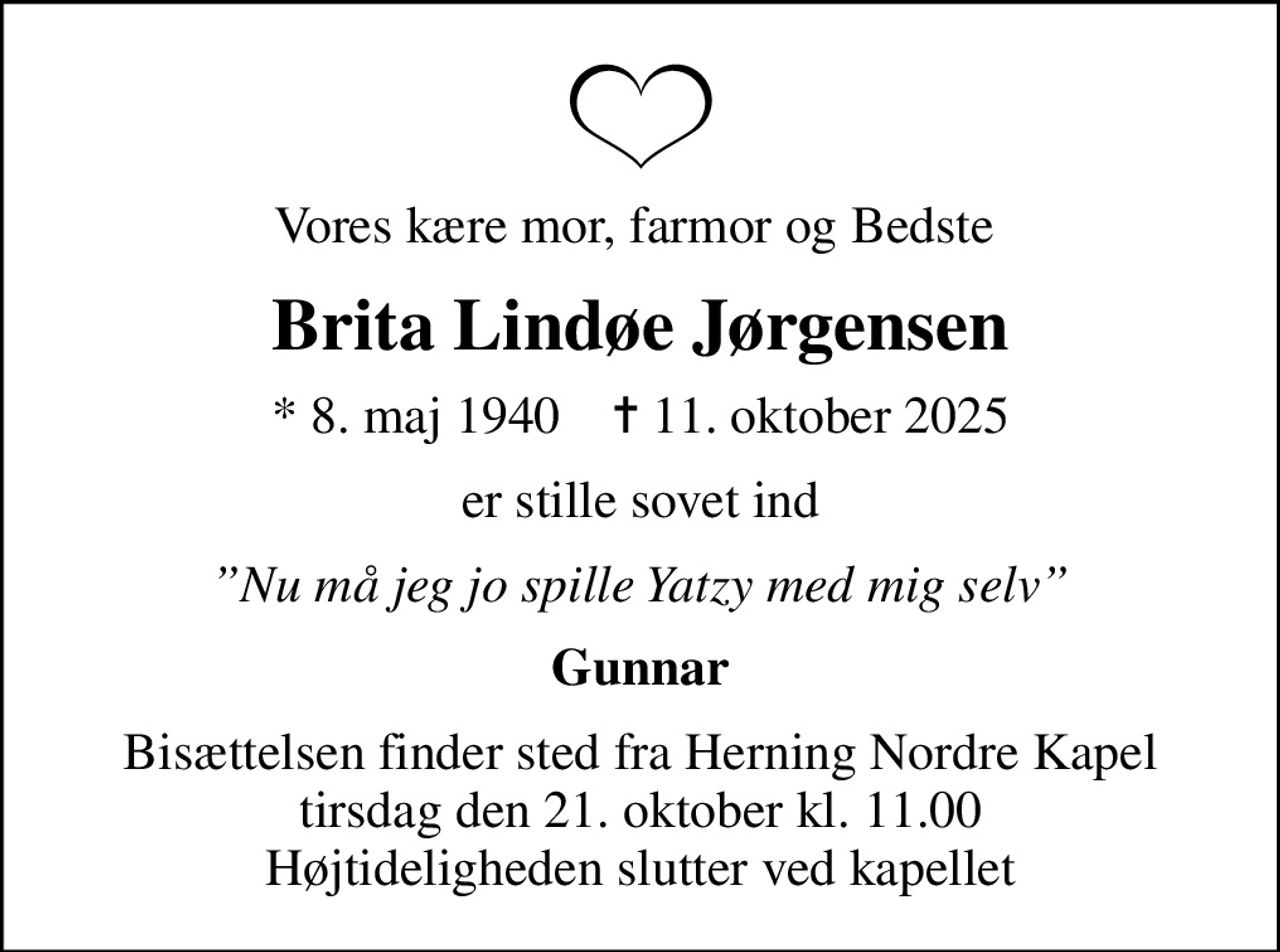 Vores kære mor, farmor og Bedste 
Brita Lindøe Jørgensen
* 8. maj 1940    ✝ 11. oktober 2025
er stille sovet ind
Nu må jeg jo spille Yatzy med mig selv
Gunnar
Bisættelsen finder sted fra Herning Nordre Kapel  tirsdag den 21. oktober kl. 11.00  Højtideligheden slutter ved kapellet