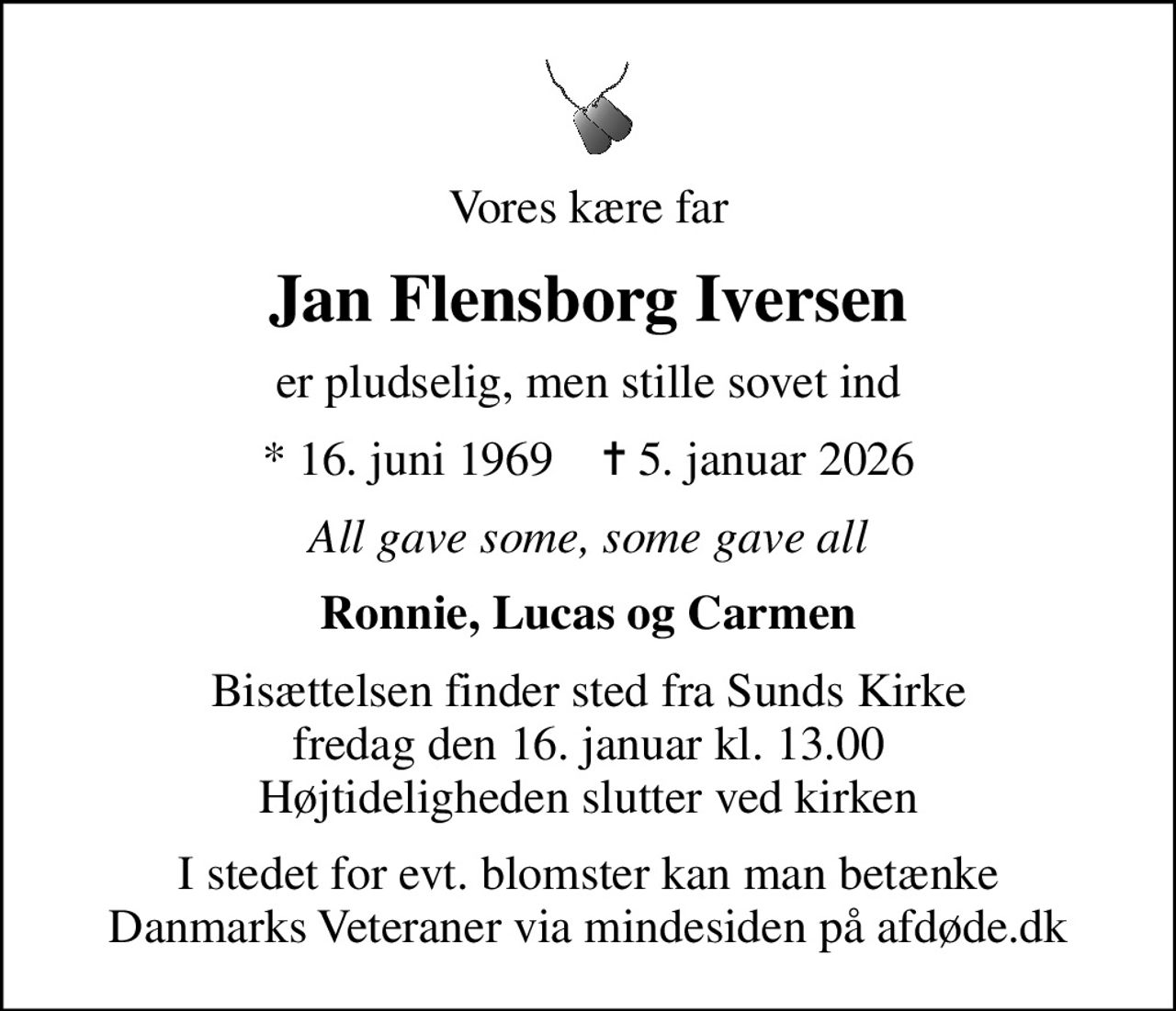 Vores kære far
Jan Flensborg Iversen
er pludselig, men stille sovet ind
* 16. juni 1969    ✝ 5. januar 2026
All gave some, some gave all
Ronnie, Lucas og Carmen
Bisættelsen finder sted fra Sunds Kirke  fredag den 16. januar kl. 13.00  Højtideligheden slutter ved kirken
I stedet for evt. blomster kan man betænke
					Danmarks Veteraner via mindesiden på afdøde.dk