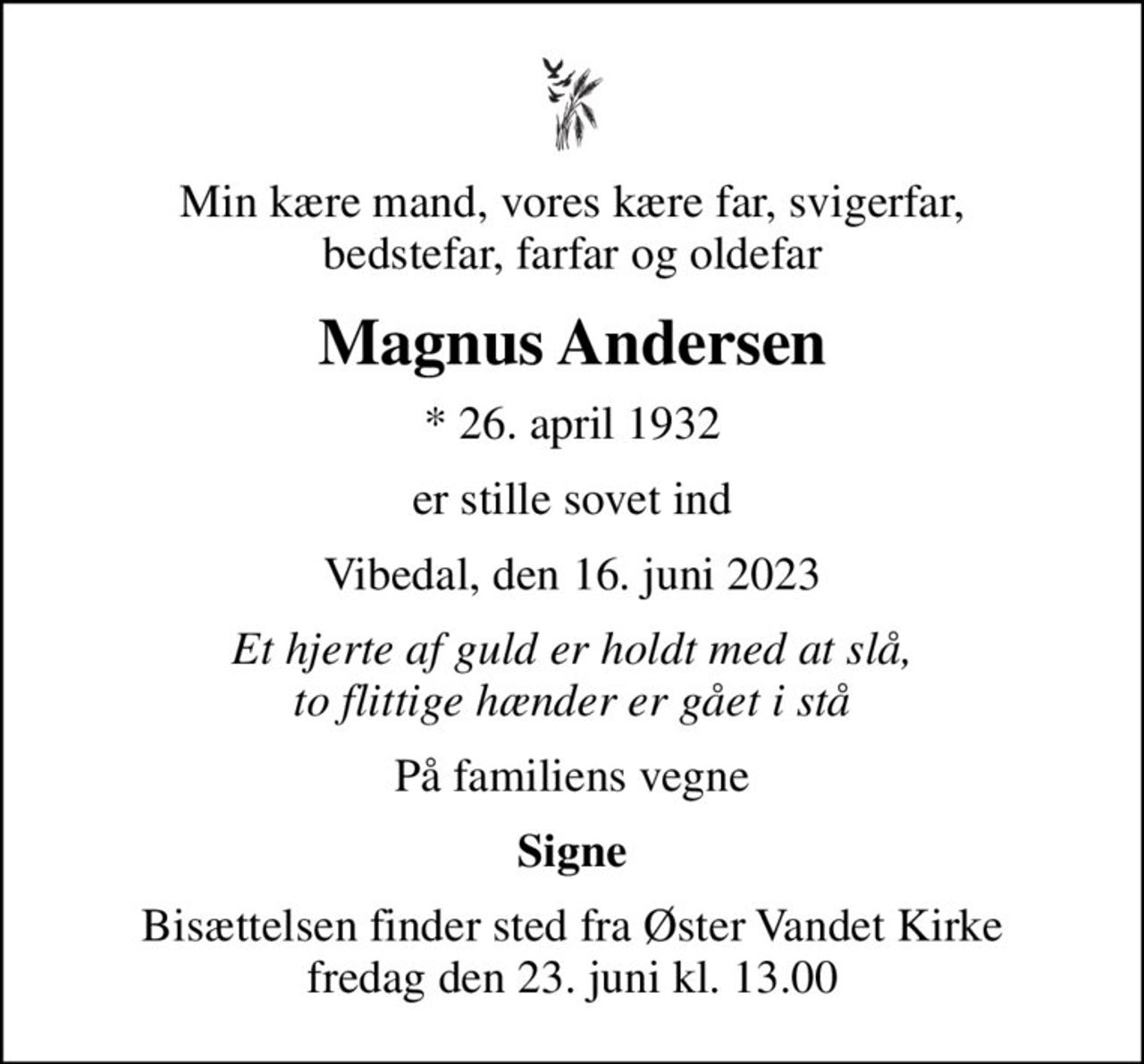 Min kære mand, vores kære far, svigerfar, bedstefar, farfar og oldefar
Magnus Andersen
* 26. april 1932
er stille sovet ind
Vibedal, den 16. juni 2023
Et hjerte af guld er holdt med at slå, to flittige hænder er gået i stå
På familiens vegne
Signe
Bisættelsen finder sted fra Øster Vandet Kirke  fredag den 23. juni kl. 13.00