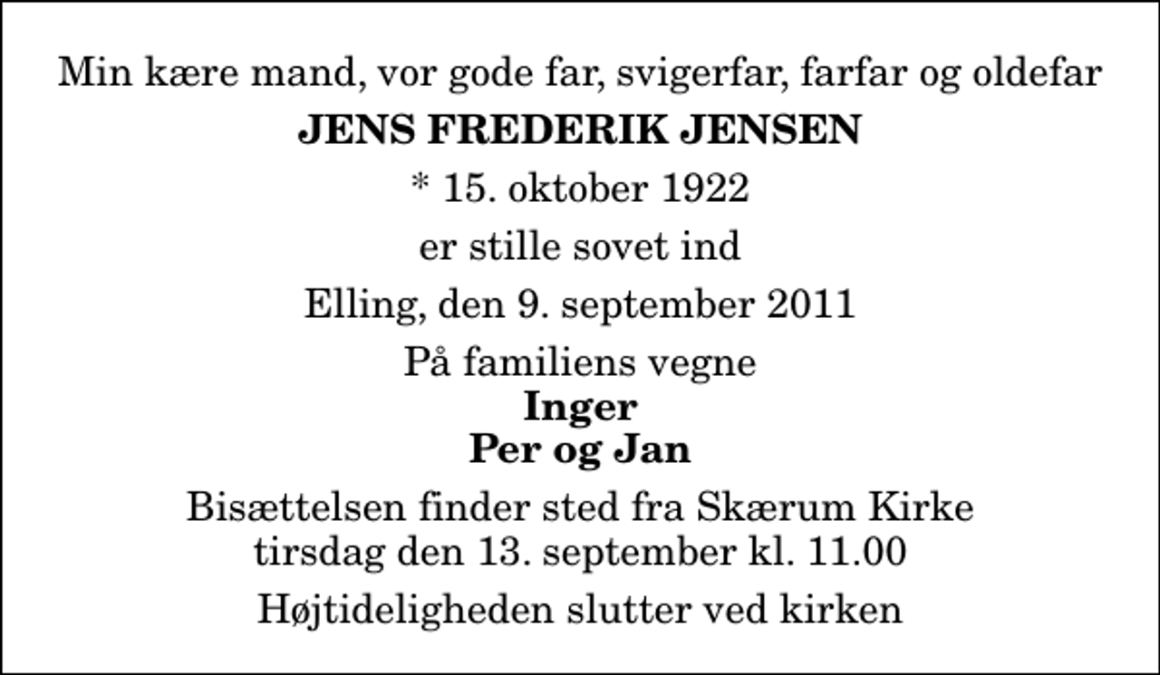<p>Min kære mand, vor gode far, svigerfar, farfar og oldefar<br />Jens Frederik Jensen<br />* 15. oktober 1922<br />er stille sovet ind<br />Elling, den 9. september 2011<br />På familiens vegne<br />Inger Per og Jan<br />Bisættelsen finder sted fra Skærum Kirke tirsdag den 13. september kl. 11.00 Højtideligheden slutter ved kirken</p>