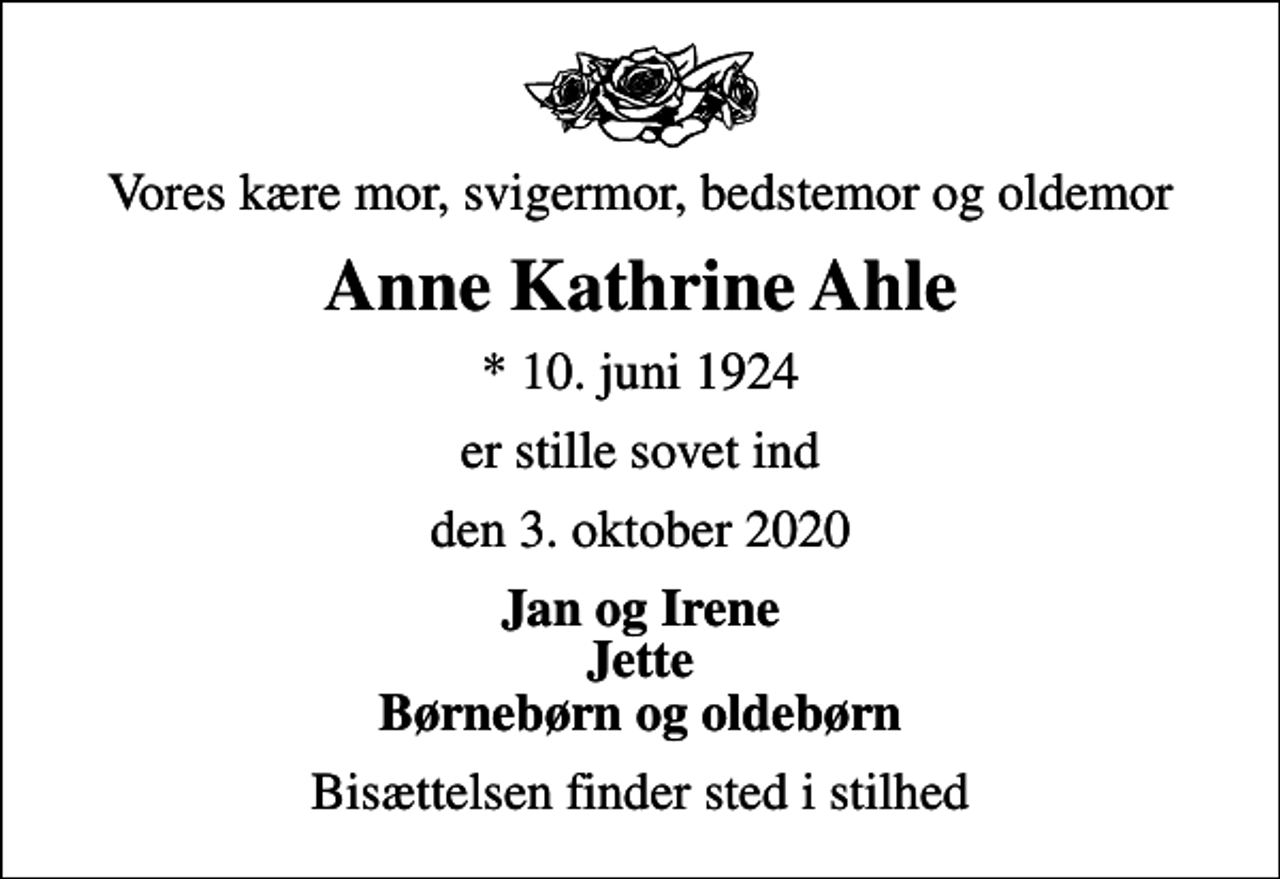 <p>Vores kære mor, svigermor, bedstemor og oldemor<br />Anne Kathrine Ahle<br />* 10. juni 1924<br />er stille sovet ind<br />den 3. oktober 2020<br />Jan og Irene Jette Børnebørn og oldebørn<br />Bisættelsen finder sted i stilhed</p>