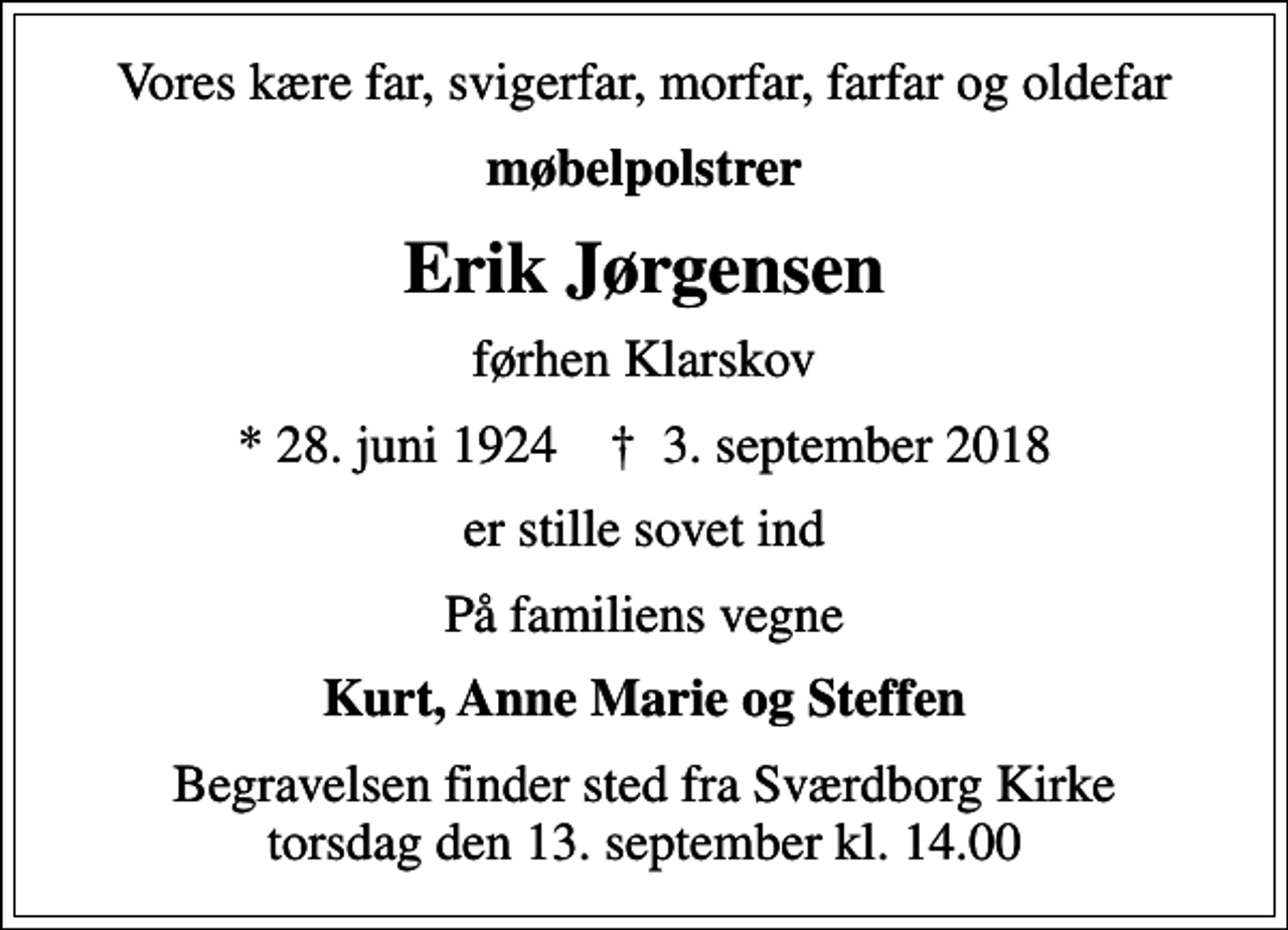 <p>Vores kære far, svigerfar, morfar, farfar og oldefar<br />møbelpolstrer<br />Erik Jørgensen<br />førhen Klarskov<br />* 28. juni 1924 ✝ 3. september 2018<br />er stille sovet ind<br />På familiens vegne<br />Kurt, Anne Marie og Steffen<br />Begravelsen finder sted fra Sværdborg Kirke torsdag den 13. september kl. 14.00</p>
