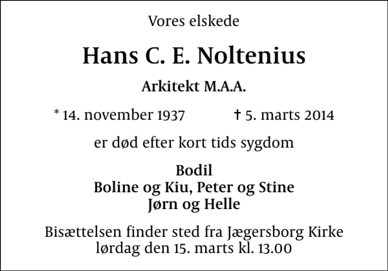 <p>Vores elskede<br />Hans C. E. Noltenius<br />Arkitekt M.A.A.<br />* 14. november 1937 ✝ 5. marts 2014<br />er død efter kort tids sygdom<br />Bodil Boline og Kiu, Peter og Stine Jørn og Helle<br />Bisættelsen finder sted fra Jægersborg Kirke lørdag den 15. marts kl. 13.00</p>