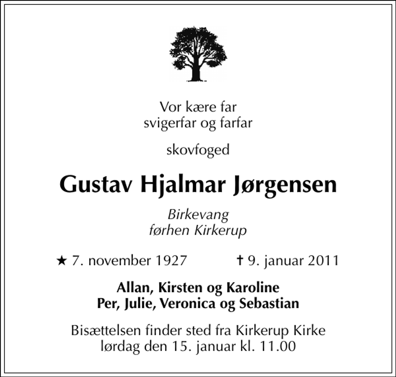 <p>Vor kære far svigerfar og farfar<br />skovfoged<br />Gustav Hjalmar Jørgensen<br />Birkevang førhen Kirkerup<br />* 7. november 1927 ✝ 9. januar 2011<br />Allan, Kirsten og Karoline Per, Julie, Veronica og Sebastian<br />Bisættelsen finder sted fra Kirkerup Kirke lørdag den 15. januar kl. 11.00</p>