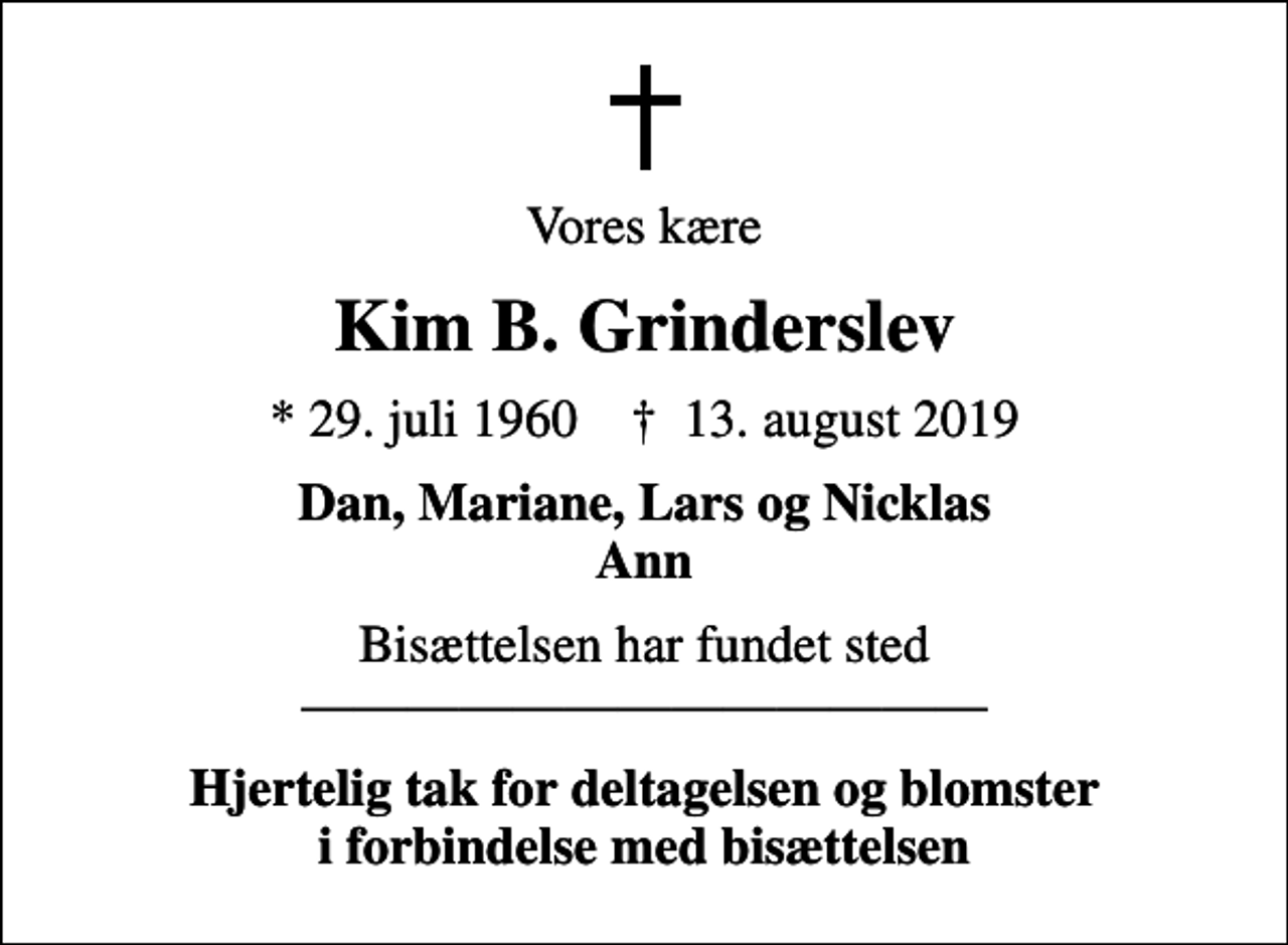 <p>Vores kære<br />Kim B. Grinderslev<br />* 29. juli 1960 ✝ 13. august 2019<br />Dan, Mariane, Lars og Nicklas Ann<br />Bisættelsen har fundet sted<br />Hjertelig tak for deltagelsen og blomster i forbindelse med bisættelsen</p>