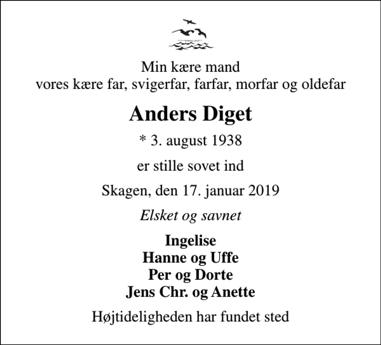<p>Min kære mand vores kære far, svigerfar, farfar, morfar og oldefar<br />Anders Diget<br />* 3. august 1938<br />er stille sovet ind<br />Skagen, den 17. januar 2019<br />Elsket og savnet<br />Ingelise Hanne og Uffe Per og Dorte Jens Chr. og Anette<br />Højtideligheden har fundet sted</p>