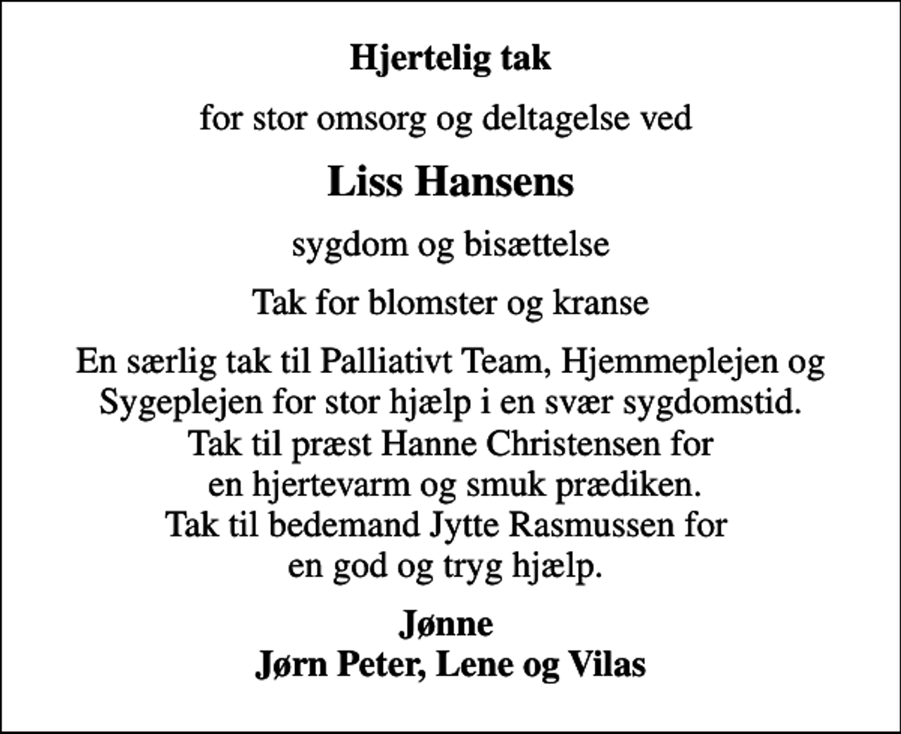 <p>Hjertelig tak<br />for stor omsorg og deltagelse ved<br />Liss Hansens<br />sygdom og bisættelse<br />Tak for blomster og kranse<br />En særlig tak til Palliativt Team, Hjemmeplejen og Sygeplejen for stor hjælp i en svær sygdomstid. Tak til præst Hanne Christensen for en hjertevarm og smuk prædiken. Tak til bedemand Jytte Rasmussen for en god og tryg hjælp.<br />Jønne Jørn Peter, Lene og Vilas</p>