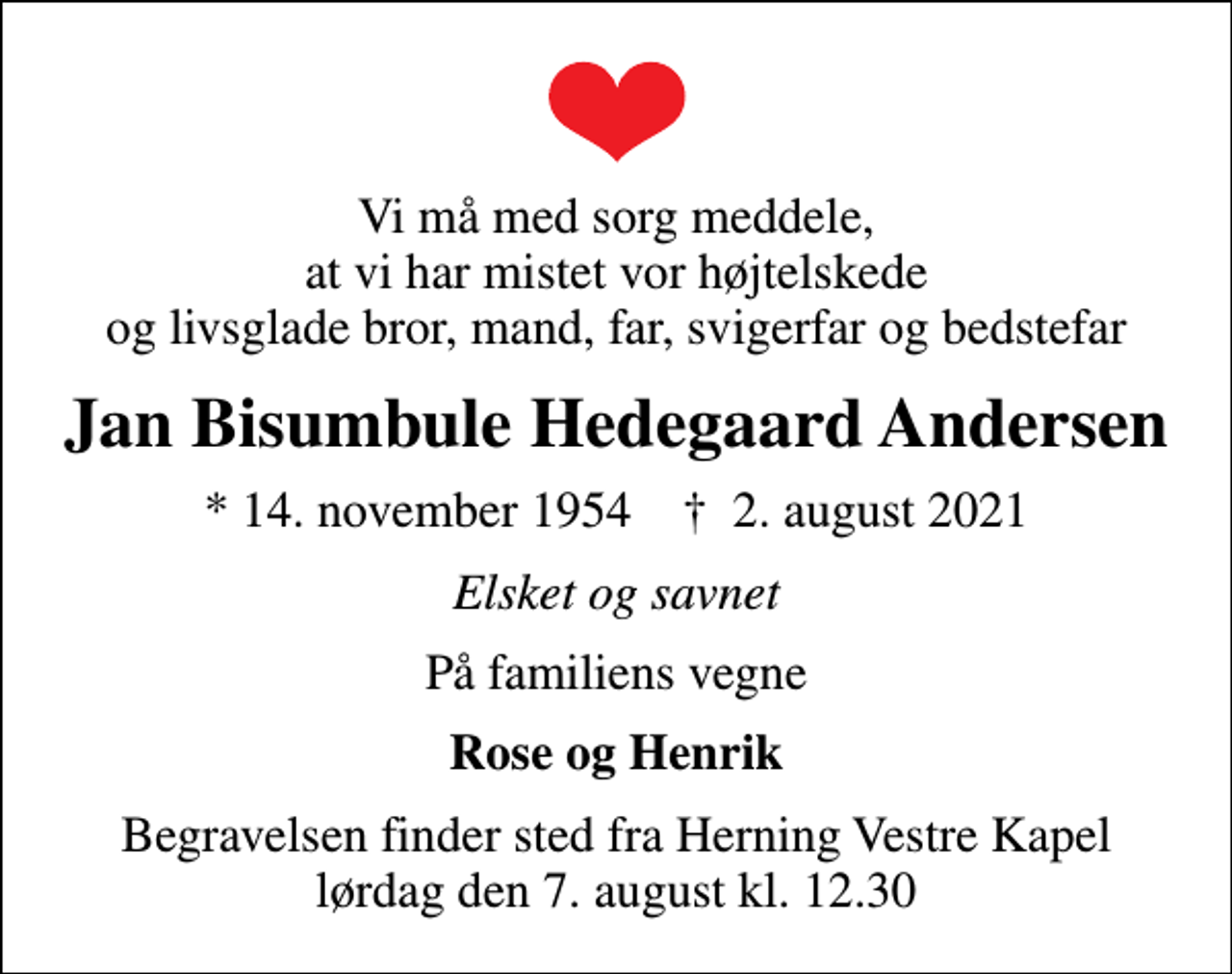 <p>Vi må med sorg meddele, at vi har mistet vor højtelskede og livsglade bror, mand, far, svigerfar og bedstefar<br />Jan Bisumbule Hedegaard Andersen<br />* 14. november 1954 ✝ 2. august 2021<br />Elsket og savnet<br />På familiens vegne<br />Rose og Henrik<br />Begravelsen finder sted fra Herning Vestre Kapel lørdag den 7. august kl. 12.30</p>