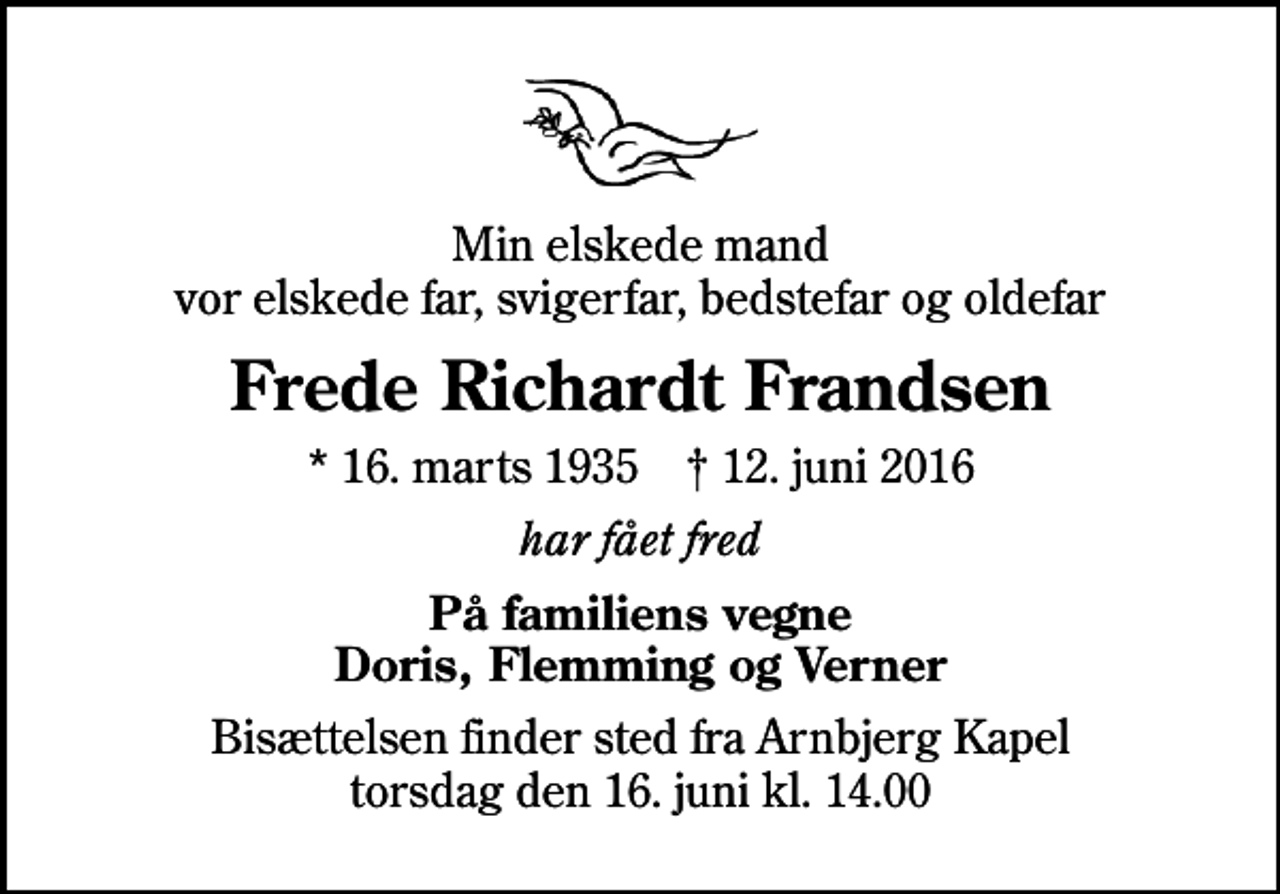 <p>Min elskede mand vor elskede far, svigerfar, bedstefar og oldefar<br />Frede Richardt Frandsen<br />* 16. marts 1935 ✝ 12. juni 2016<br />har fået fred<br />På familiens vegne Doris, Flemming og Verner<br />Bisættelsen finder sted fra Arnbjerg Kapel torsdag den 16. juni kl. 14.00</p>
