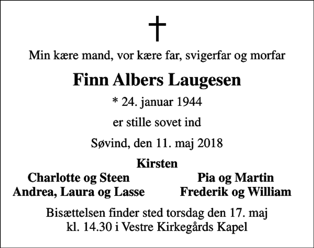 <p>Min kære mand, vor kære far, svigerfar og morfar<br />Finn Albers Laugesen<br />* 24. januar 1944<br />er stille sovet ind<br />Søvind, den 11. maj 2018<br />Kirsten<br />Charlotte og Steen<br />Pia og Martin<br />Andrea, Laura og Lasse<br />Frederik og William<br />Bisættelsen finder sted torsdag den 17. maj kl. 14.30 i Vestre Kirkegårds Kapel</p>