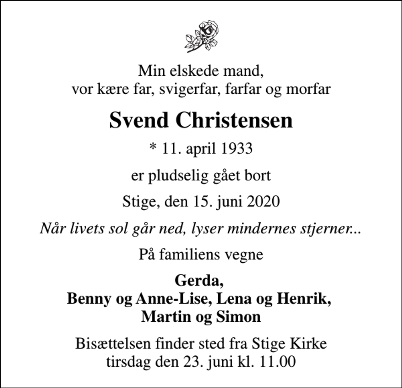 <p>Min elskede mand, vor kære far, svigerfar, farfar og morfar<br />Svend Christensen<br />* 11. april 1933<br />er pludselig gået bort<br />Stige, den 15. juni 2020<br />Når livets sol går ned, lyser mindernes stjerner...<br />På familiens vegne<br />Gerda, Benny og Anne-Lise, Lena og Henrik, Martin og Simon<br />Bisættelsen finder sted fra Stige Kirke tirsdag den 23. juni kl. 11.00</p>