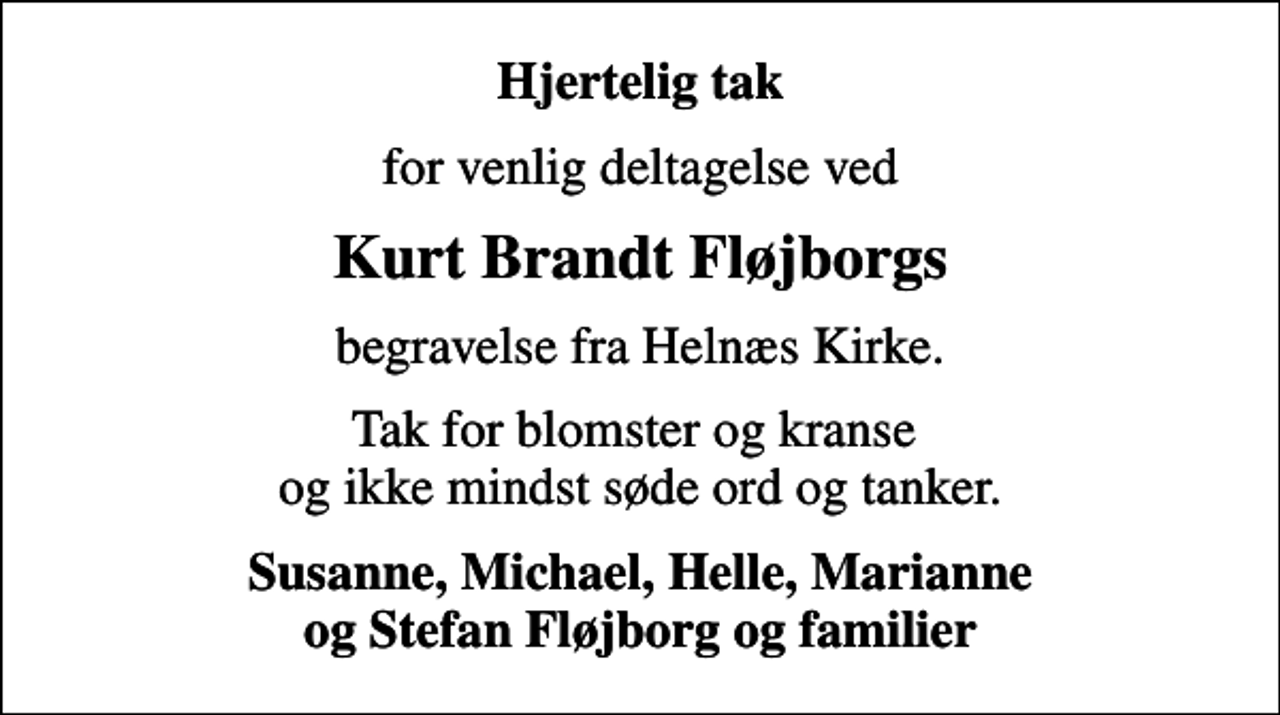 <p>Hjertelig tak<br />for venlig deltagelse ved<br />Kurt Brandt Fløjborgs<br />begravelse fra Helnæs Kirke.<br />Tak for blomster og kranse og ikke mindst søde ord og tanker.<br />Susanne, Michael, Helle, Marianne og Stefan Fløjborg og familier</p>