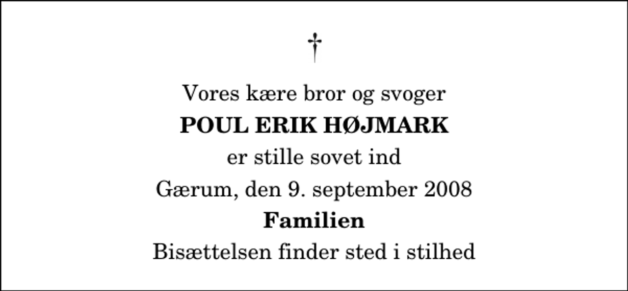 <p>Vores kære bror og svoger<br />Poul Erik Højmark<br />er stille sovet ind<br />Gærum, den 9. september 2008<br />Familien<br />Bisættelsen finder sted i stilhed</p>