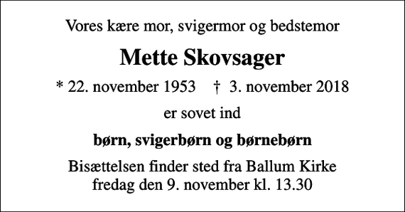 <p>Vores kære mor, svigermor og bedstemor<br />Mette Skovsager<br />* 22. november 1953 ✝ 3. november 2018<br />er sovet ind<br />børn, svigerbørn og børnebørn<br />Bisættelsen finder sted fra Ballum Kirke fredag den 9. november kl. 13.30</p>