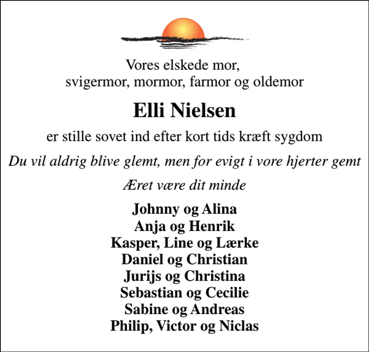 <p>Vores elskede mor, svigermor, mormor, farmor og oldemor<br />Elli Nielsen<br />er stille sovet ind efter kort tids kræft sygdom<br />Du vil aldrig blive glemt, men for evigt i vore hjerter gemt<br />Æret være dit minde<br />Johnny og Alina Anja og Henrik Kasper, Line og Lærke Daniel og Christian Jurijs og Christina Sebastian og Cecilie Sabine og Andreas Philip, Victor og Niclas</p>