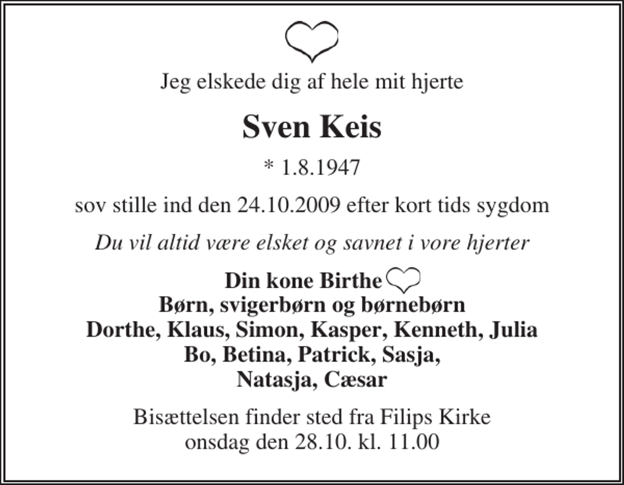 <p>Jeg elskede dig af hele mit hjerte<br />Sven Keis<br />* 1.8.1947<br />sov stille ind den 24.10.2009 efter kort tids sygdom<br />Du vil altid være elsket og savnet i vore hjerter<br />Din kone Birthe ♥ Børn, svigerbørn og børnebørn Dorthe, Klaus, Simon, Kasper, Kenneth, Julia Bo, Betina, Patrick, Sasja, Natasja, Cæsar<br />Bisættelsen finder sted fra Filips Kirke onsdag den 28.10. kl. 11.00</p>