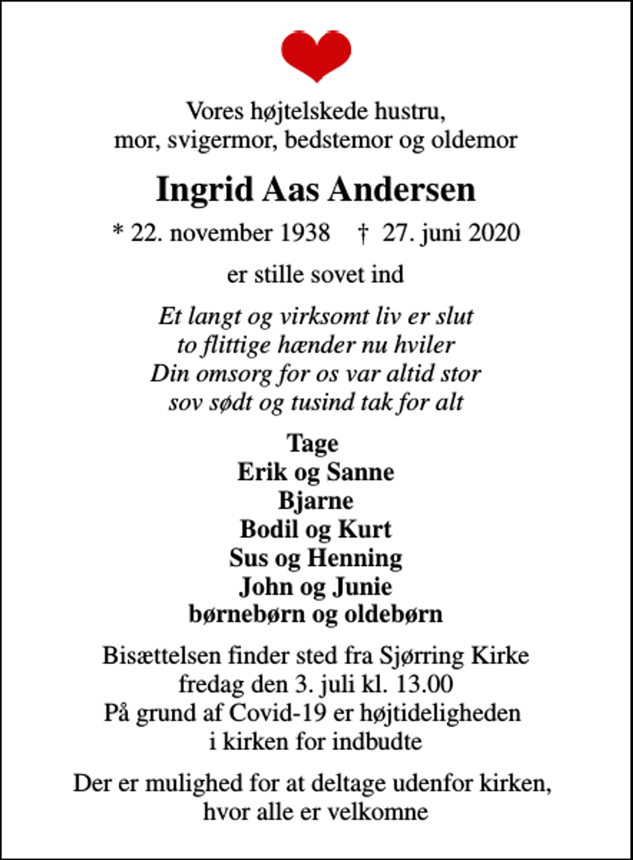 <p>Vores højtelskede hustru, mor, svigermor, bedstemor og oldemor<br />Ingrid Aas Andersen<br />* 22. november 1938 ✝ 27. juni 2020<br />er stille sovet ind<br />Et langt og virksomt liv er slut to flittige hænder nu hviler Din omsorg for os var altid stor sov sødt og tusind tak for alt<br />Tage Erik og Sanne Bjarne Bodil og Kurt Sus og Henning John og Junie børnebørn og oldebørn<br />Bisættelsen finder sted fra Sjørring Kirke fredag den 3. juli kl. 13.00 På grund af Covid-19 er højtideligheden i kirken for indbudte<br />Der er mulighed for at deltage udenfor kirken, hvor alle er velkomne</p>