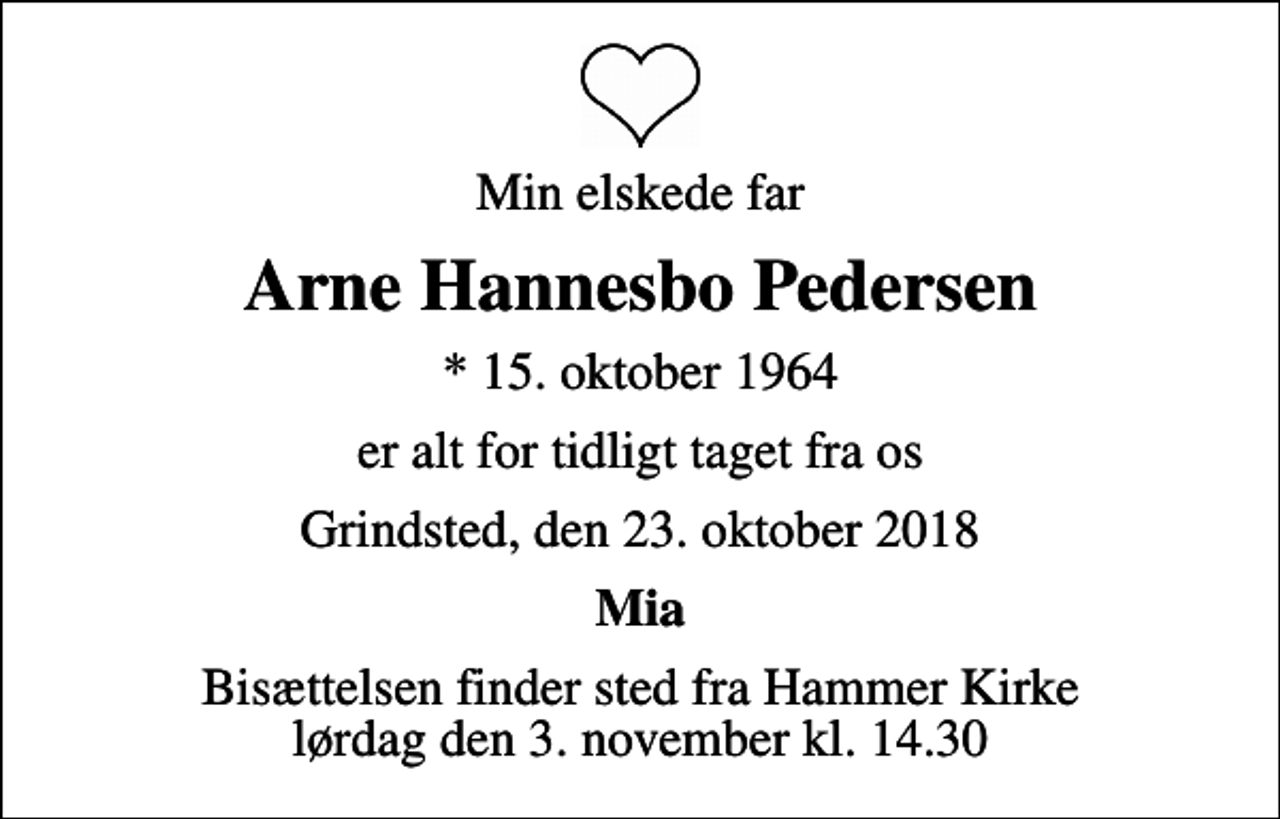 <p>Min elskede far<br />Arne Hannesbo Pedersen<br />* 15. oktober 1964<br />er alt for tidligt taget fra os<br />Grindsted, den 23. oktober 2018<br />Mia<br />Bisættelsen finder sted fra Hammer Kirke lørdag den 3. november kl. 14.30</p>