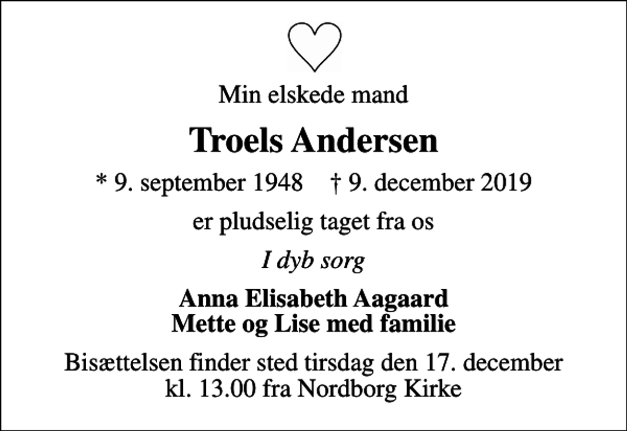 <p>Min elskede mand<br />Troels Andersen<br />* 9. september 1948 ✝ 9. december 2019<br />er pludselig taget fra os<br />I dyb sorg<br />Anna Elisabeth Aagaard Mette og Lise med familie<br />Bisættelsen finder sted tirsdag den 17. december kl. 13.00 fra Nordborg Kirke</p>