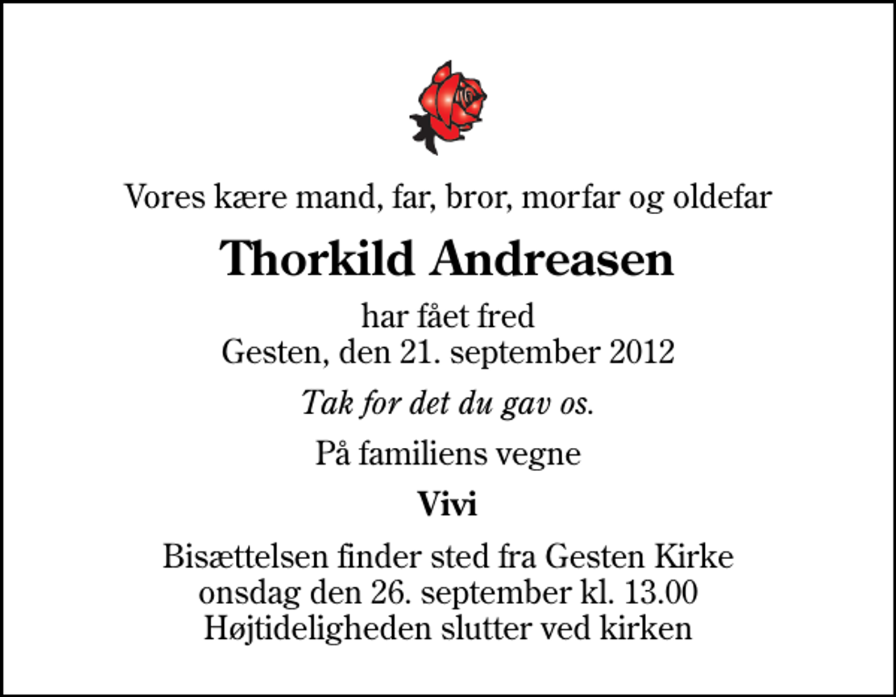 <p>Vores kære mand, far, bror, morfar og oldefar<br />Thorkild Andreasen<br />har fået fred Gesten, den 21. september 2012<br />Tak for det du gav os.<br />På familiens vegne<br />Vivi<br />Bisættelsen finder sted fra Gesten Kirke onsdag den 26. september kl. 13.00 Højtideligheden slutter ved kirken</p>