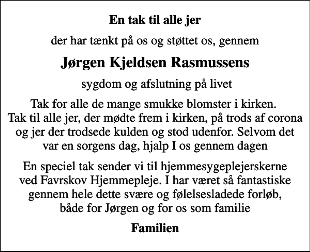 <p>En tak til alle jer<br />der har tænkt på os og støttet os, gennem<br />Jørgen Kjeldsen Rasmussens<br />sygdom og afslutning på livet<br />Tak for alle de mange smukke blomster i kirken. Tak til alle jer, der mødte frem i kirken, på trods af corona og jer der trodsede kulden og stod udenfor. Selvom det var en sorgens dag, hjalp I os gennem dagen<br />En speciel tak sender vi til hjemmesygeplejerskerne ved Favrskov Hjemmepleje. I har været så fantastiske gennem hele dette svære og følelsesladede forløb, både for Jørgen og for os som familie<br />Familien</p>