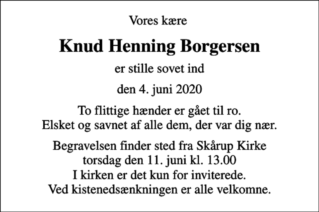 <p>Vores kære<br />Knud Henning Borgersen<br />er stille sovet ind<br />den 4. juni 2020<br />To flittige hænder er gået til ro. Elsket og savnet af alle dem, der var dig nær.<br />Begravelsen finder sted fra Skårup Kirke torsdag den 11. juni kl. 13.00 I kirken er det kun for inviterede. Ved kistenedsænkningen er alle velkomne.</p>