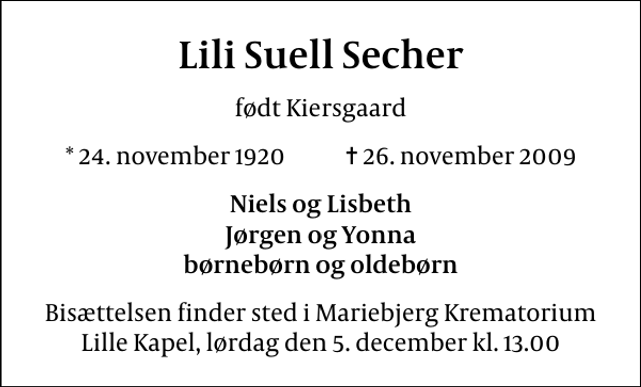 <p>Lili Suell Secher<br />født Kiersgaard<br />* 24. november 1920 ✝ 26. november 2009<br />Niels og Lisbeth Jørgen og Yonna børnebørn og oldebørn<br />Bisættelsen finder sted i Mariebjerg Krematorium Lille Kapel, lørdag den 5. december kl. 13.00</p>