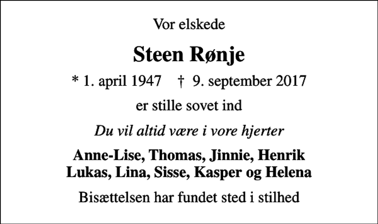 <p>Vor elskede<br />Steen Rønje<br />* 1. april 1947 ✝ 9. september 2017<br />er stille sovet ind<br />Du vil altid være i vore hjerter<br />Anne-Lise, Thomas, Jinnie, Henrik Lukas, Lina, Sisse, Kasper og Helena<br />Bisættelsen har fundet sted i stilhed</p>
