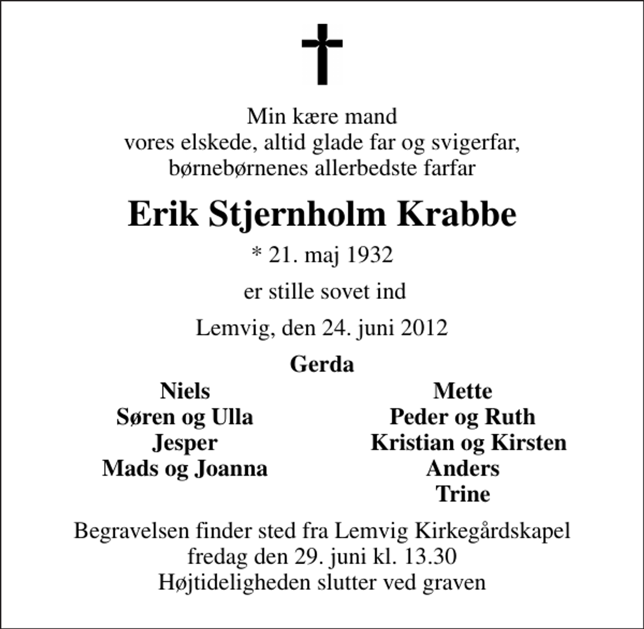 <p>Min kære mand vores elskede, altid glade far og svigerfar, børnebørnenes allerbedste farfar<br />Erik Stjernholm Krabbe<br />* 21. maj 1932<br />er stille sovet ind<br />Lemvig, den 24. juni 2012<br />Gerda<br />Niels<br />Mette<br />Søren og Ulla<br />Peder og Ruth<br />Jesper<br />Kristian og Kirsten<br />Mads og Joanna<br />Anders<br />Trine<br />Begravelsen finder sted fra Lemvig Kirkegårdskapel fredag den 29. juni kl. 13.30 Højtideligheden slutter ved graven</p>