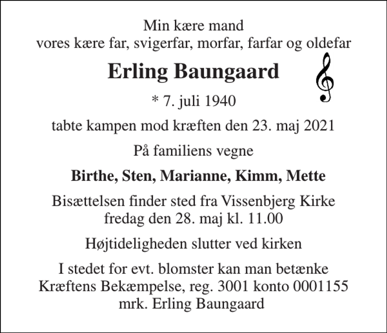 <p>Min kære mand vores kære far, svigerfar, morfar, farfar og oldefar<br />Erling Baungaard<br />*​ 7. juli 1940<br />tabte kampen mod kræften den 23. maj 2021<br />På familiens vegne<br />Birthe, Sten, Marianne, Kimm, Mette<br />Bisættelsen​ finder sted fra Vissenbjerg Kirke​ fredag den 28. maj​ kl. 11.00<br />Højtideligheden slutter ved kirken<br />I stedet for evt. blomster kan man betænke Kræftens Bekæmpelse, reg. 3001 konto 0001155 mrk. Erling Baungaard</p>