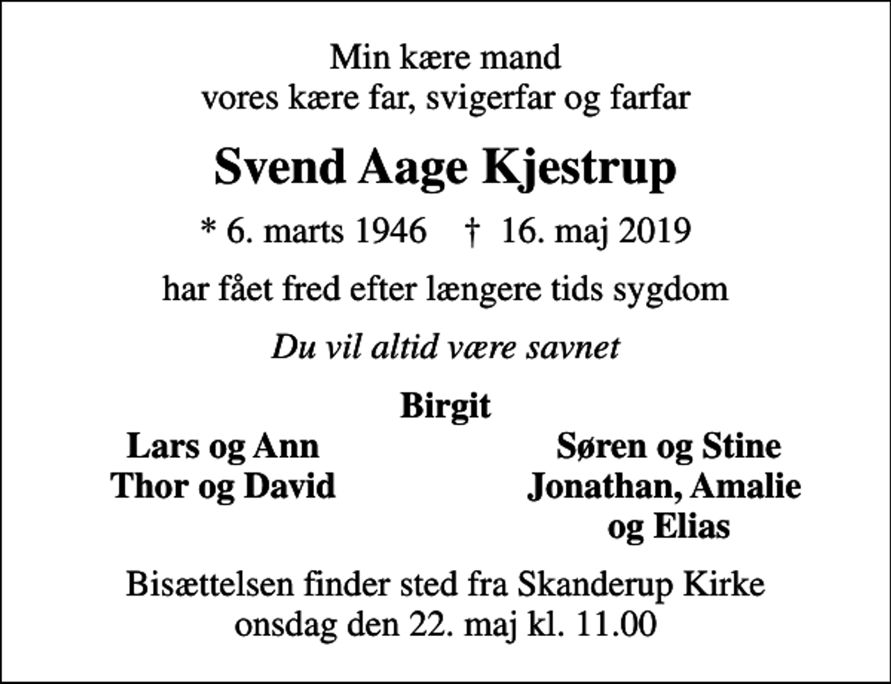 <p>Min kære mand vores kære far, svigerfar og farfar<br />Svend Aage Kjestrup<br />* 6. marts 1946 ✝ 16. maj 2019<br />har fået fred efter længere tids sygdom<br />Du vil altid være savnet<br />Birgit<br />Lars og Ann<br />Søren og Stine<br />Thor og David<br />Jonathan, Amalie<br />og Elias<br />Bisættelsen finder sted fra Skanderup Kirke onsdag den 22. maj kl. 11.00</p>