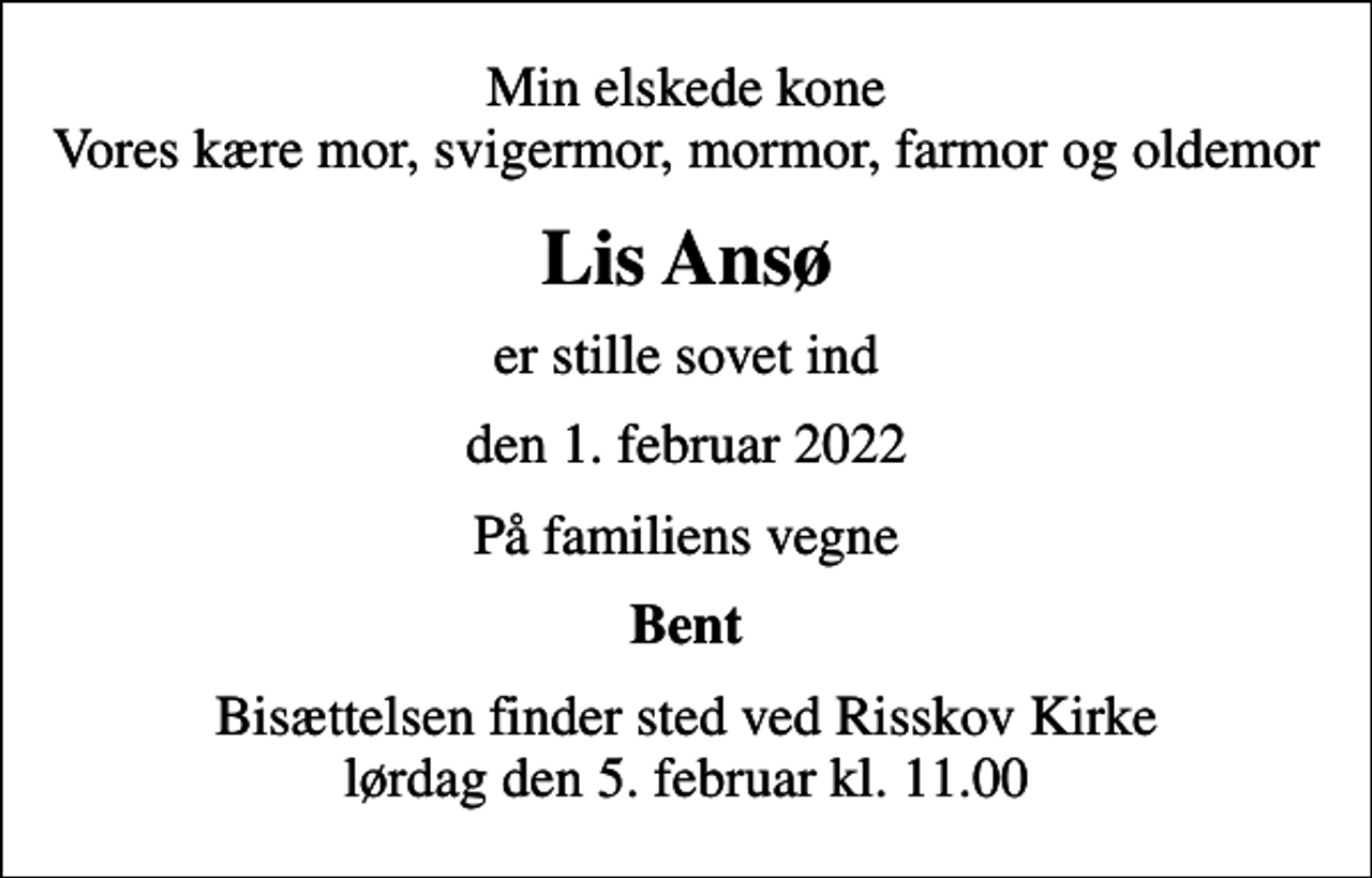 <p>Min elskede kone Vores kære mor, svigermor, mormor, farmor og oldemor<br />Lis Ansø<br />er stille sovet ind<br />den 1. februar 2022<br />På familiens vegne<br />Bent<br />Bisættelsen finder sted ved Risskov Kirke lørdag den 5. februar kl. 11.00</p>