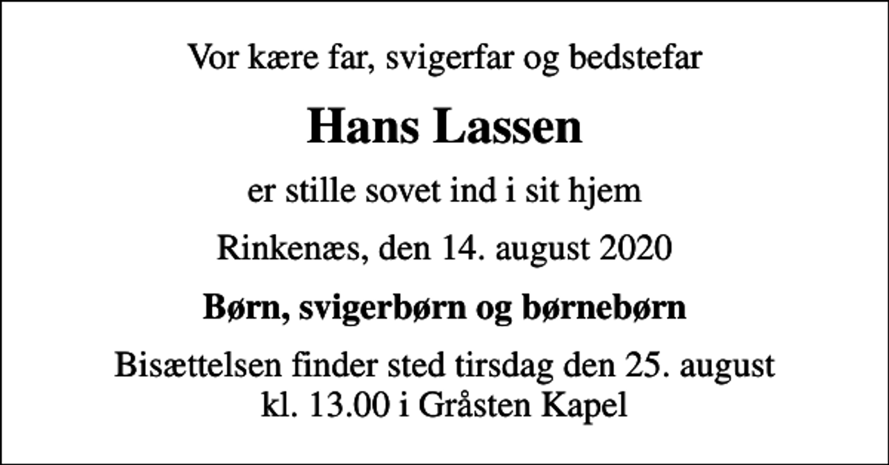 <p>Vor kære far, svigerfar og bedstefar<br />Hans Lassen<br />er stille sovet ind i sit hjem<br />Rinkenæs, den 14. august 2020<br />Børn, svigerbørn og børnebørn<br />Bisættelsen finder sted tirsdag den 25. august kl. 13.00 i Gråsten Kapel</p>
