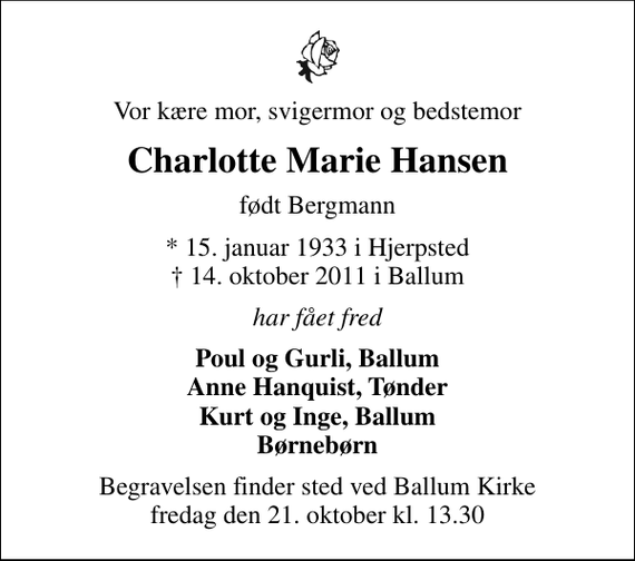 <p>Vor kære mor, svigermor og bedstemor<br />Charlotte Marie Hansen<br />født Bergmann<br />* 15. januar 1933 i Hjerpsted<br />✝ 14. oktober 2011 i Ballum<br />har fået fred<br />Poul og Gurli, Ballum Anne Hanquist, Tønder Kurt og Inge, Ballum Børnebørn<br />Begravelsen finder sted ved Ballum Kirke fredag den 21. oktober kl. 13.30</p>