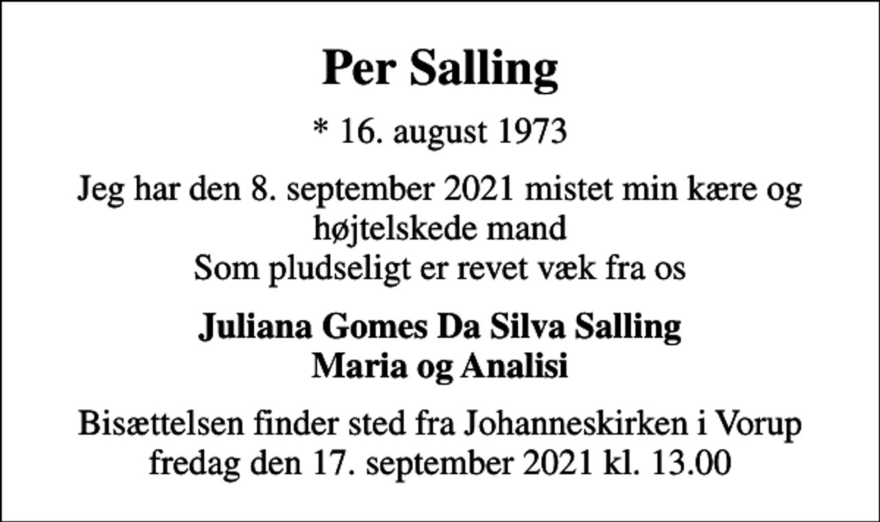 <p>Per Salling<br />* 16. august 1973<br />Jeg har den 8. september 2021 mistet min kære og højtelskede mand Som pludseligt er revet væk fra os<br />Juliana Gomes Da Silva Salling Maria og Analisi<br />Bisættelsen finder sted fra Johanneskirken i Vorup fredag den 17. september 2021 kl. 13.00</p>