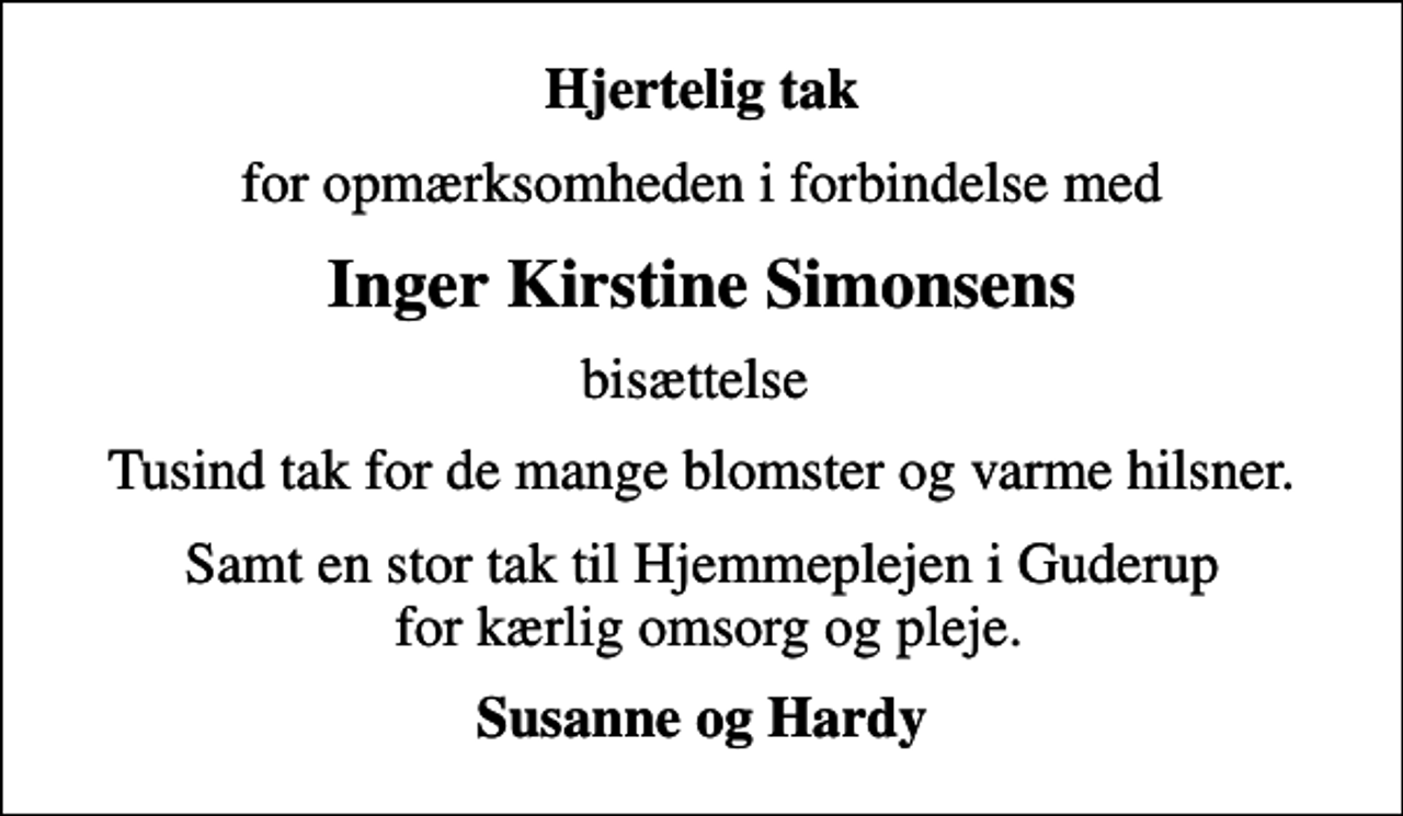 <p>Hjertelig tak<br />for opmærksomheden i forbindelse med<br />Inger Kirstine Simonsens<br />bisættelse<br />Tusind tak for de mange blomster og varme hilsner.<br />Samt en stor tak til Hjemmeplejen i Guderup for kærlig omsorg og pleje.<br />Susanne og Hardy</p>