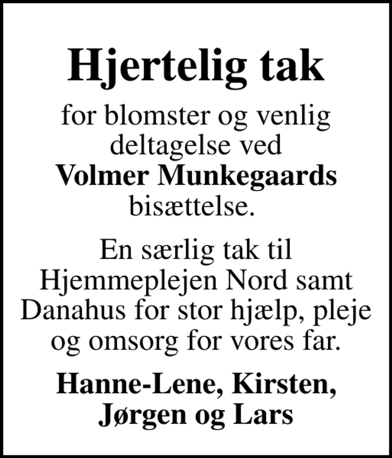 <p>Hjertelig tak<br />for blomster og venlig deltagelse ved <em>Volmer Munkegaards</em> bisættelse.<br />En særlig tak til Hjemmeplejen Nord samt Danahus for stor hjælp, pleje og omsorg for vores far.<br />Hanne-Lene, Kirsten, Jørgen og Lars</p>