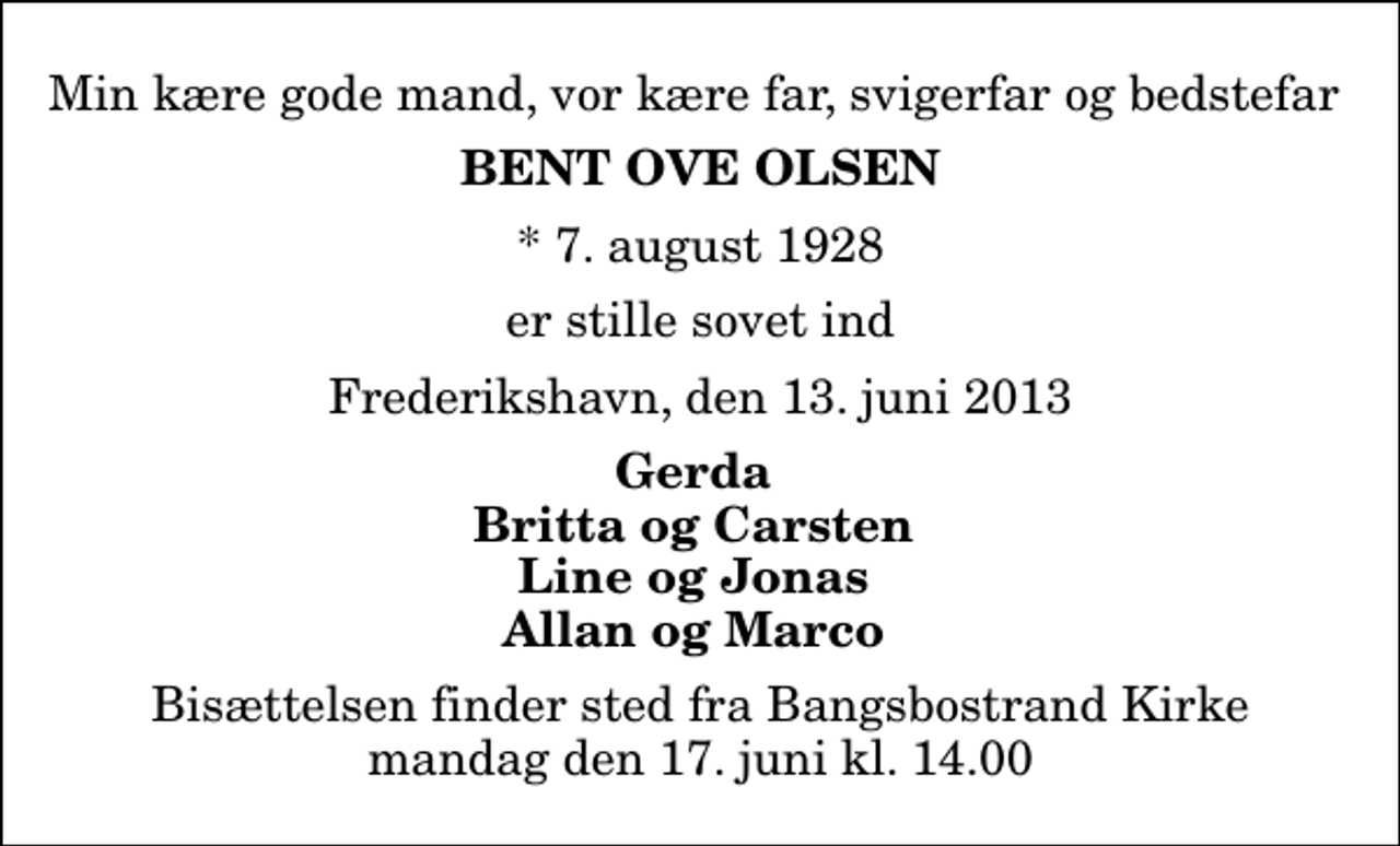 <p>Min kære gode mand, vor kære far, svigerfar og bedstefar<br />Bent Ove Olsen<br />* 7. august 1928<br />er stille sovet ind<br />Frederikshavn, den 13. juni 2013<br />Gerda Britta og Carsten Line og Jonas Allan og Marco<br />Bisættelsen finder sted fra Bangsbostrand Kirke mandag den 17. juni kl. 14.00</p>