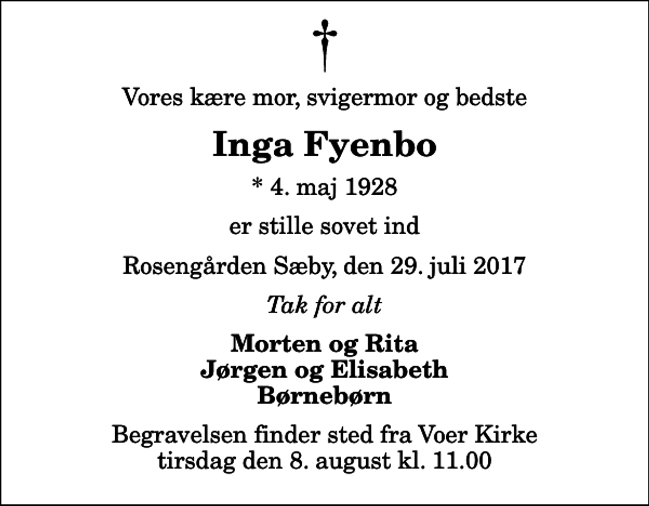 <p>Vores kære mor, svigermor og bedste<br />Inga Fyenbo<br />* 4. maj 1928<br />er stille sovet ind<br />Rosengården Sæby, den 29. juli 2017<br />Tak for alt<br />Morten og Rita Jørgen og Elisabeth Børnebørn<br />Begravelsen finder sted fra Voer Kirke tirsdag den 8. august kl. 11.00</p>