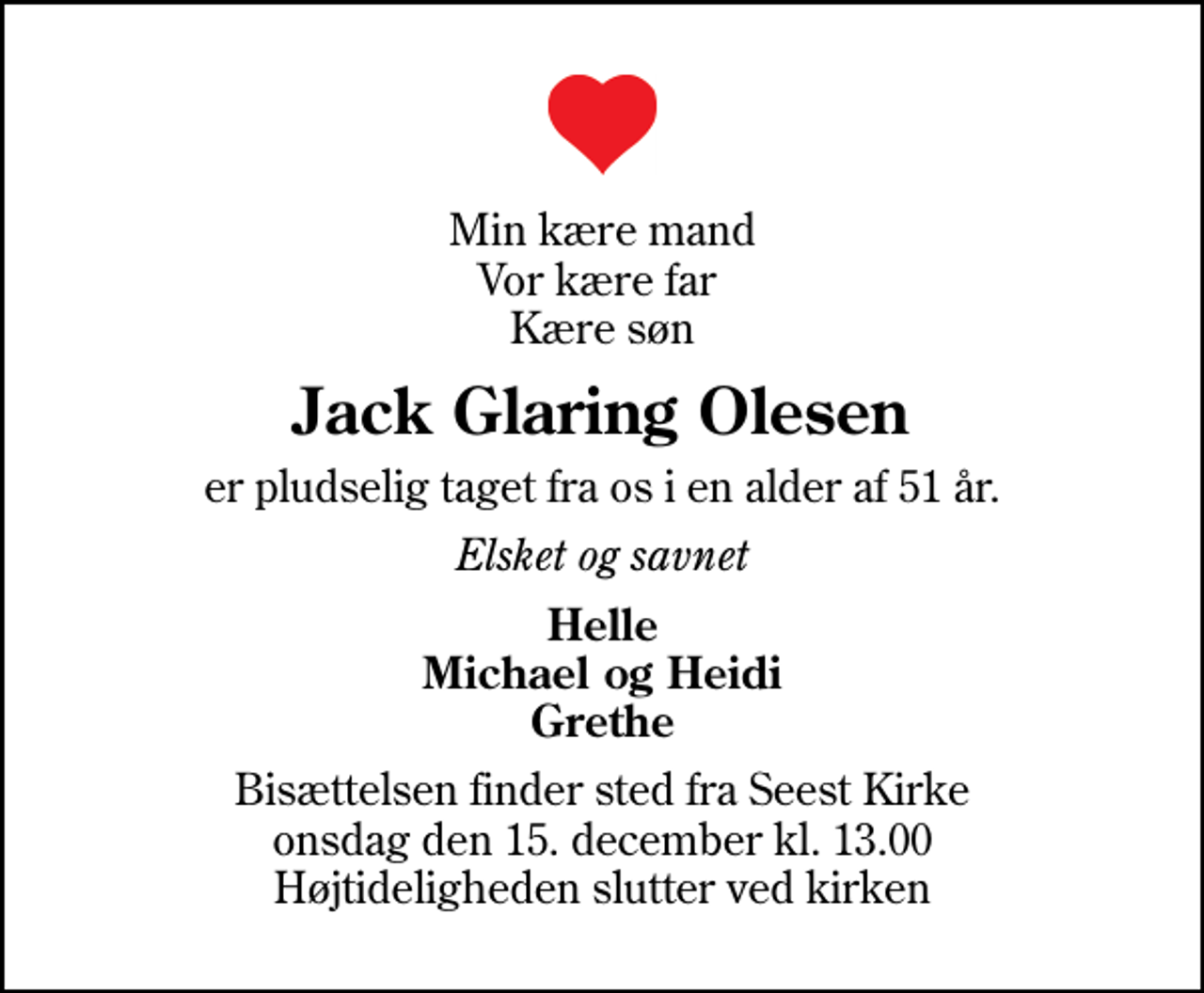 <p>Min kære mand Vor kære far Kære søn<br />Jack Glaring Olesen<br />er pludselig taget fra os i en alder af 51 år.<br />Elsket og savnet<br />Helle Michael og Heidi Grethe<br />Bisættelsen finder sted fra Seest Kirke onsdag den 15. december kl. 13.00 Højtideligheden slutter ved kirken</p>