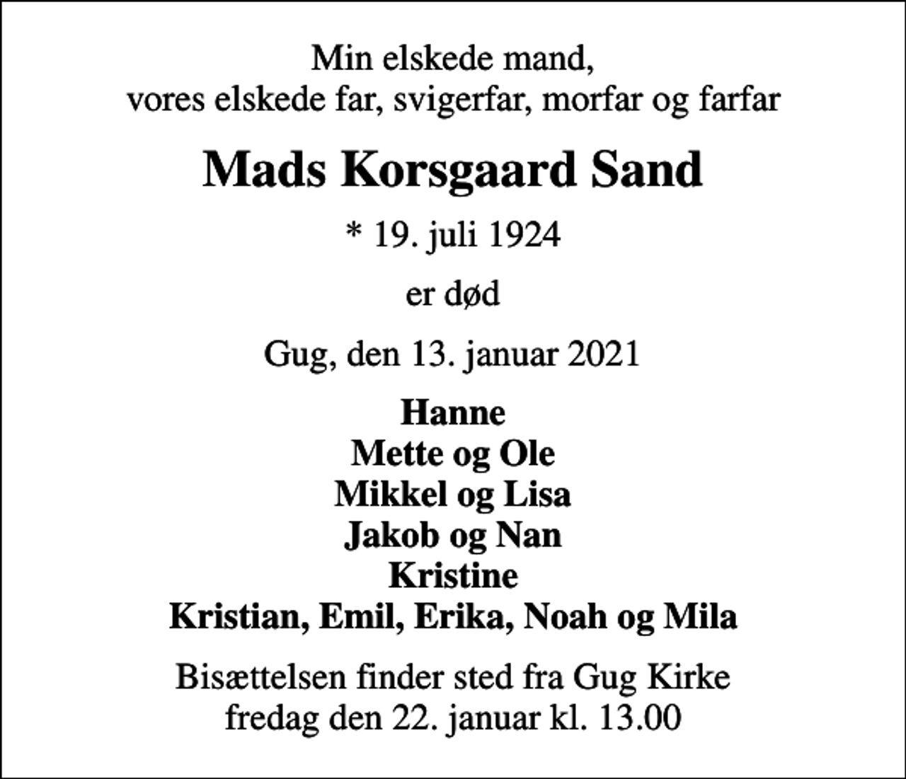 <p>Min elskede mand, vores elskede far, svigerfar, morfar og farfar<br />Mads Korsgaard Sand<br />* 19. juli 1924<br />er død<br />Gug, den 13. januar 2021<br />Hanne Mette og Ole Mikkel og Lisa Jakob og Nan Kristine Kristian, Emil, Erika, Noah og Mila<br />Bisættelsen finder sted fra Gug Kirke fredag den 22. januar kl. 13.00</p>