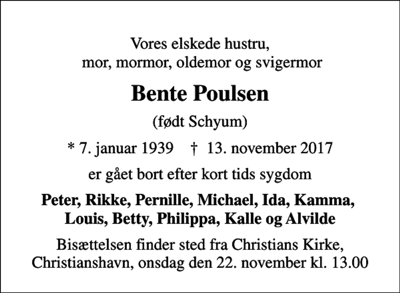 <p>Vores elskede hustru, mor, mormor, oldemor og svigermor<br />Bente Poulsen<br />(født Schyum)<br />* 7. januar 1939 ✝ 13. november 2017<br />er gået bort efter kort tids sygdom<br />Peter, Rikke, Pernille, Michael, Ida, Kamma, Louis, Betty, Philippa, Kalle og Alvilde<br />Bisættelsen finder sted fra Christians Kirke, Christianshavn, onsdag den 22. november kl. 13.00</p>