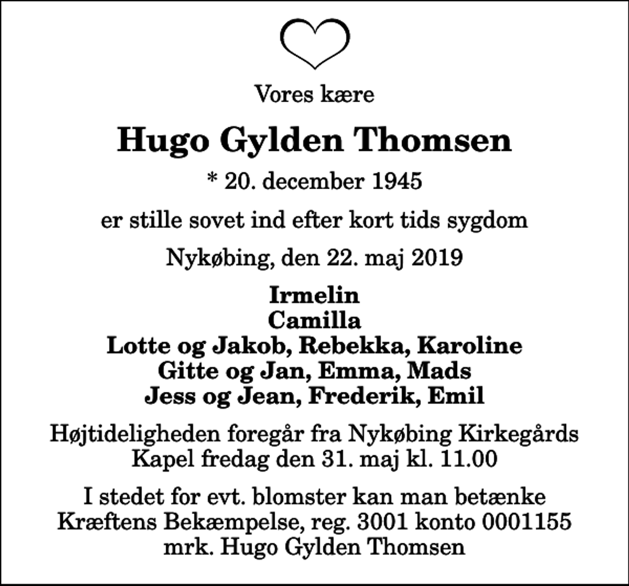<p>Vores kære<br />Hugo Gylden Thomsen<br />* 20. december 1945<br />er stille sovet ind efter kort tids sygdom<br />Nykøbing, den 22. maj 2019<br />Irmelin Camilla Lotte og Jakob, Rebekka, Karoline Gitte og Jan, Emma, Mads Jess og Jean, Frederik, Emil<br />Højtideligheden foregår fra Nykøbing Kirkegårds Kapel fredag den 31. maj kl. 11.00<br />I stedet for evt. blomster kan man betænke<br />Kræftens Bekæmpelse reg.3001konto0001155mrk. Hugo Gylden<br />Thomsen</p>
