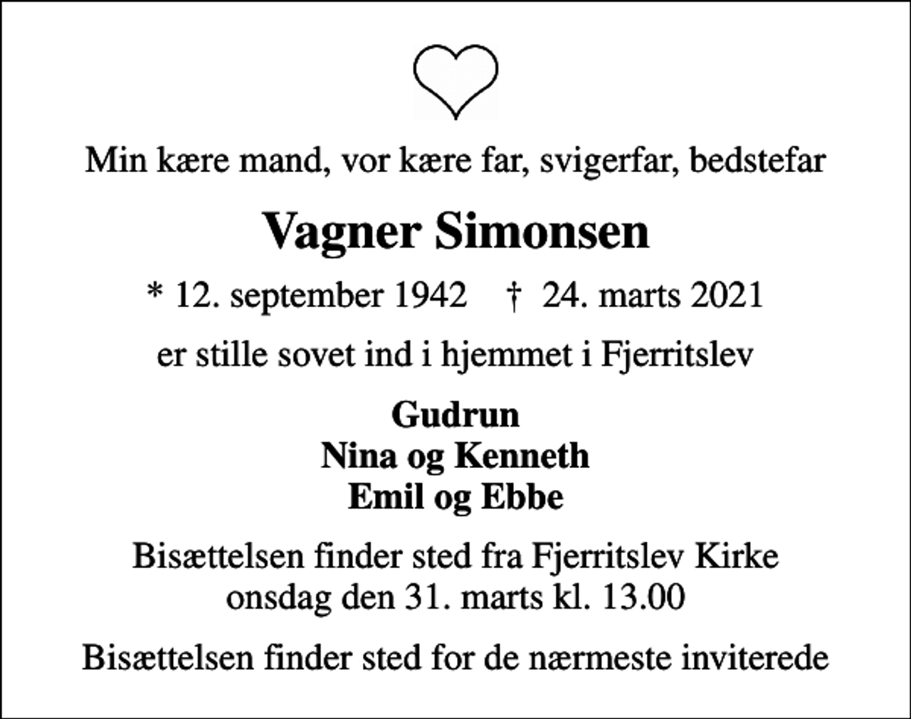 <p>Min kære mand, vor kære far, svigerfar, bedstefar<br />Vagner Simonsen<br />* 12. september 1942 ✝ 24. marts 2021<br />er stille sovet ind i hjemmet i Fjerritslev<br />Gudrun Nina og Kenneth Emil og Ebbe<br />Bisættelsen finder sted fra Fjerritslev Kirke onsdag den 31. marts kl. 13.00<br />Bisættelsen finder sted for de nærmeste inviterede</p>