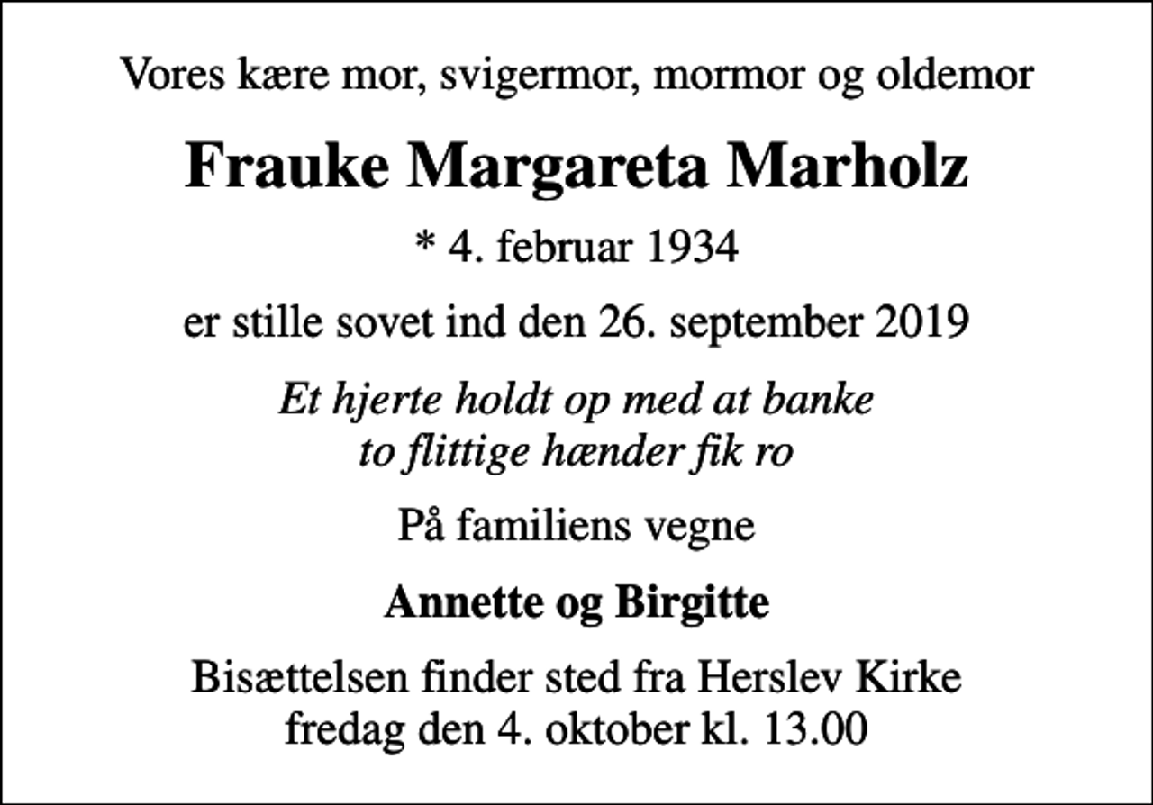 <p>Vores kære mor, svigermor, mormor og oldemor<br />Frauke Margareta Marholz<br />* 4. februar 1934<br />er stille sovet ind den 26. september 2019<br />Et hjerte holdt op med at banke to flittige hænder fik ro<br />På familiens vegne<br />Annette og Birgitte<br />Bisættelsen finder sted fra Herslev Kirke fredag den 4. oktober kl. 13.00</p>