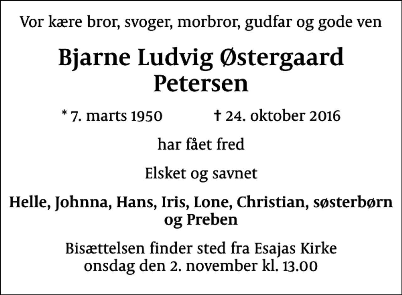 <p>Vor kære bror, svoger, morbror, gudfar og gode ven<br />Bjarne Ludvig Østergaard Petersen<br />* 7. marts 1950 ✝ 24. oktober 2016<br />har fået fred<br />Elsket og savnet<br />Helle, Johnna, Hans, Iris, Lone, Christian, søsterbørn og Preben<br />Bisættelsen finder sted fra Esajas Kirke onsdag den 2. november kl. 13.00</p>